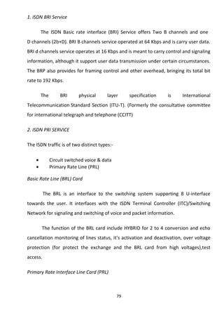1. ISDN BRI Service 
The ISDN Basic rate interface (BRI) Service offers Two B channels and one 
D channels (2b+D). BRI B channels service operated at 64 Kbps and is carry user data. 
BRI d channels service operates at 16 Kbps and is meant to carry control and signaling 
information, although it support user data transmission under certain circumstances. 
The BRP also provides for framing control and other overhead, bringing its total bit 
rate to 192 Kbps. 
The BRI physical layer specification is International 
Telecommunication Standard Section (ITU-T). (Formerly the consultative committee 
for international telegraph and telephone (CCITT) 
2. ISDN PRI SERVICE 
The ISDN traffic is of two distinct types:- 
· Circuit switched voice & data 
· Primary Rate Line (PRL) 
Basic Rate Line (BRL) Card 
The BRL is an interface to the switching system supporting 8 U-interface 
towards the user. It interfaces with the ISDN Terminal Controller (ITC)/Switching 
Network for signaling and switching of voice and packet information. 
The function of the BRL card include HYBRID for 2 to 4 conversion and echo 
cancellation monitoring of lines status, it’s activation and deactivation, over voltage 
protection (for protect the exchange and the BRL card from high voltages),test 
access. 
Primary Rate Interface Line Card (PRL) 
79 
 