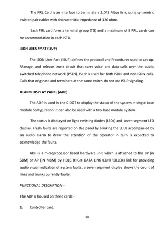 The PRL Card is an interface to terminate a 2.048 Mbps link, using symmetric 
twisted pair cables with characteristic impedance of 120 ohms. 
Each PRL card form a terminal group (TG) and a maximum of 8 PRL, cards can 
be accommodation in each ISTU. 
ISDN USER PART (ISUP) 
The ISDN User Part (ISUP) defines the protocol and Procedures used to set-up. 
Manage, and release trunk circuit that carry voice and data calls over the public 
switched telephone network (PSTN). ISUP is used for both ISDN and non-ISDN calls. 
Calls that originate and terminate at the same switch do not use ISUP signaling. 
ALARM DISPLAY PANEL (ADP) 
The ADP is used in the C-DOT to display the status of the system in single base 
module configuration. It can also be used with a two base module system. 
The status is displayed on light emitting diodes (LEDs) and seven segment LED 
display. Fresh faults are reported on the panel by blinking the LEDs accompanied by 
an audio alarm to draw the attention of the operator in turn is expected to 
acknowledge the faults. 
ADP is a microprocessor based hardware unit which is attached to the BP (in 
SBM) or AP (IN MBM) by HDLC (HIGH DATA LINK CONTROLLER) link for providing 
audio visual indication of system faults. a seven segment display shows the count of 
lines and trunks currently faulty. 
FUNCTIONAL DESCRIPTION:- 
The ADP is housed on three cards:- 
1. Controller card. 
80 
 