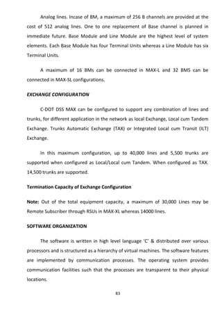 Analog lines. Incase of BM, a maximum of 256 B channels are provided at the 
cost of 512 analog lines. One to one replacement of Base channel is planned in 
immediate future. Base Module and Line Module are the highest level of system 
elements. Each Base Module has four Terminal Units whereas a Line Module has six 
Terminal Units. 
A maximum of 16 BMs can be connected in MAX-L and 32 BMS can be 
connected in MAX-SL configurations. 
EXCHANGE CONFIGURATION 
C-DOT DSS MAX can be configured to support any combination of lines and 
trunks, for different application in the network as local Exchange, Local cum Tandem 
Exchange. Trunks Automatic Exchange (TAX) or Integrated Local cum Transit (ILT) 
Exchange. 
In this maximum configuration, up to 40,000 lines and 5,500 trunks are 
supported when configured as Local/Local cum Tandem. When configured as TAX. 
14,500 trunks are supported. 
Termination Capacity of Exchange Configuration 
Note: Out of the total equipment capacity, a maximum of 30,000 Lines may be 
Remote Subscriber through RSUs in MAX-XL whereas 14000 lines. 
SOFTWARE ORGANIZATION 
The software is written in high level language ‘C’ & distributed over various 
processors and is structured as a hierarchy of virtual machines. The software features 
are implemented by communication processes. The operating system provides 
communication facilities such that the processes are transparent to their physical 
locations. 
83 
 