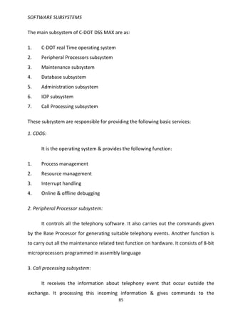 SOFTWARE SUBSYSTEMS 
The main subsystem of C-DOT DSS MAX are as: 
1. C-DOT real Time operating system 
2. Peripheral Processors subsystem 
3. Maintenance subsystem 
4. Database subsystem 
5. Administration subsystem 
6. IOP subsystem 
7. Call Processing subsystem 
These subsystem are responsible for providing the following basic services: 
1. CDOS: 
It is the operating system & provides the following function: 
1. Process management 
2. Resource management 
3. Interrupt handling 
4. Online & offline debugging 
2. Peripheral Processor subsystem: 
It controls all the telephony software. It also carries out the commands given 
by the Base Processor for generating suitable telephony events. Another function is 
to carry out all the maintenance related test function on hardware. It consists of 8-bit 
microprocessors programmed in assembly language 
3. Call processing subsystem: 
It receives the information about telephony event that occur outside the 
exchange. It processing this incoming information & gives commands to the 
85 
 