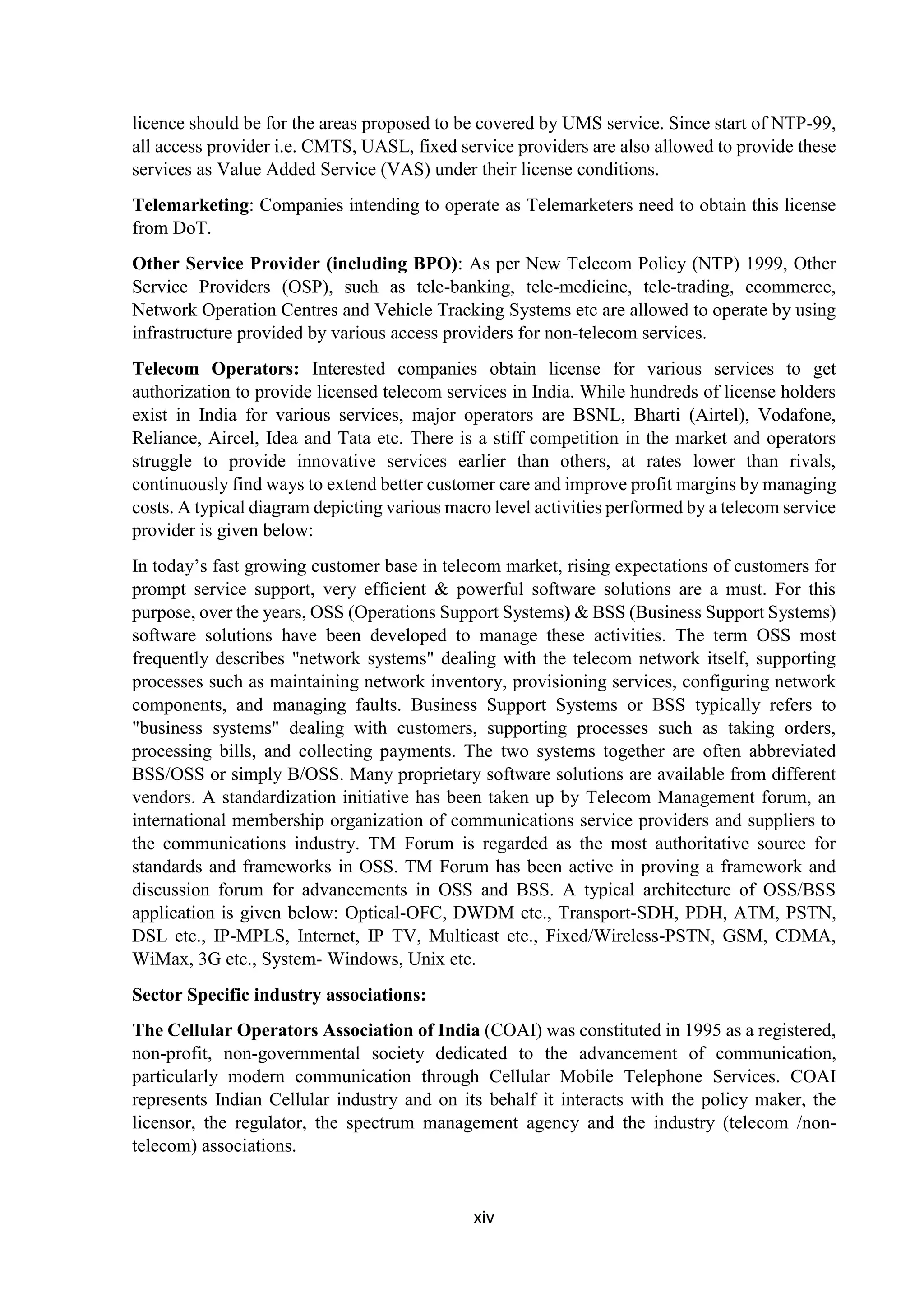 xiv
licence should be for the areas proposed to be covered by UMS service. Since start of NTP-99,
all access provider i.e. CMTS, UASL, fixed service providers are also allowed to provide these
services as Value Added Service (VAS) under their license conditions.
Telemarketing: Companies intending to operate as Telemarketers need to obtain this license
from DoT.
Other Service Provider (including BPO): As per New Telecom Policy (NTP) 1999, Other
Service Providers (OSP), such as tele-banking, tele-medicine, tele-trading, ecommerce,
Network Operation Centres and Vehicle Tracking Systems etc are allowed to operate by using
infrastructure provided by various access providers for non-telecom services.
Telecom Operators: Interested companies obtain license for various services to get
authorization to provide licensed telecom services in India. While hundreds of license holders
exist in India for various services, major operators are BSNL, Bharti (Airtel), Vodafone,
Reliance, Aircel, Idea and Tata etc. There is a stiff competition in the market and operators
struggle to provide innovative services earlier than others, at rates lower than rivals,
continuously find ways to extend better customer care and improve profit margins by managing
costs. A typical diagram depicting various macro level activities performed by a telecom service
provider is given below:
In today’s fast growing customer base in telecom market, rising expectations of customers for
prompt service support, very efficient & powerful software solutions are a must. For this
purpose, over the years, OSS (Operations Support Systems) & BSS (Business Support Systems)
software solutions have been developed to manage these activities. The term OSS most
frequently describes "network systems" dealing with the telecom network itself, supporting
processes such as maintaining network inventory, provisioning services, configuring network
components, and managing faults. Business Support Systems or BSS typically refers to
"business systems" dealing with customers, supporting processes such as taking orders,
processing bills, and collecting payments. The two systems together are often abbreviated
BSS/OSS or simply B/OSS. Many proprietary software solutions are available from different
vendors. A standardization initiative has been taken up by Telecom Management forum, an
international membership organization of communications service providers and suppliers to
the communications industry. TM Forum is regarded as the most authoritative source for
standards and frameworks in OSS. TM Forum has been active in proving a framework and
discussion forum for advancements in OSS and BSS. A typical architecture of OSS/BSS
application is given below: Optical-OFC, DWDM etc., Transport-SDH, PDH, ATM, PSTN,
DSL etc., IP-MPLS, Internet, IP TV, Multicast etc., Fixed/Wireless-PSTN, GSM, CDMA,
WiMax, 3G etc., System- Windows, Unix etc.
Sector Specific industry associations:
The Cellular Operators Association of India (COAI) was constituted in 1995 as a registered,
non-profit, non-governmental society dedicated to the advancement of communication,
particularly modern communication through Cellular Mobile Telephone Services. COAI
represents Indian Cellular industry and on its behalf it interacts with the policy maker, the
licensor, the regulator, the spectrum management agency and the industry (telecom /non-
telecom) associations.
 