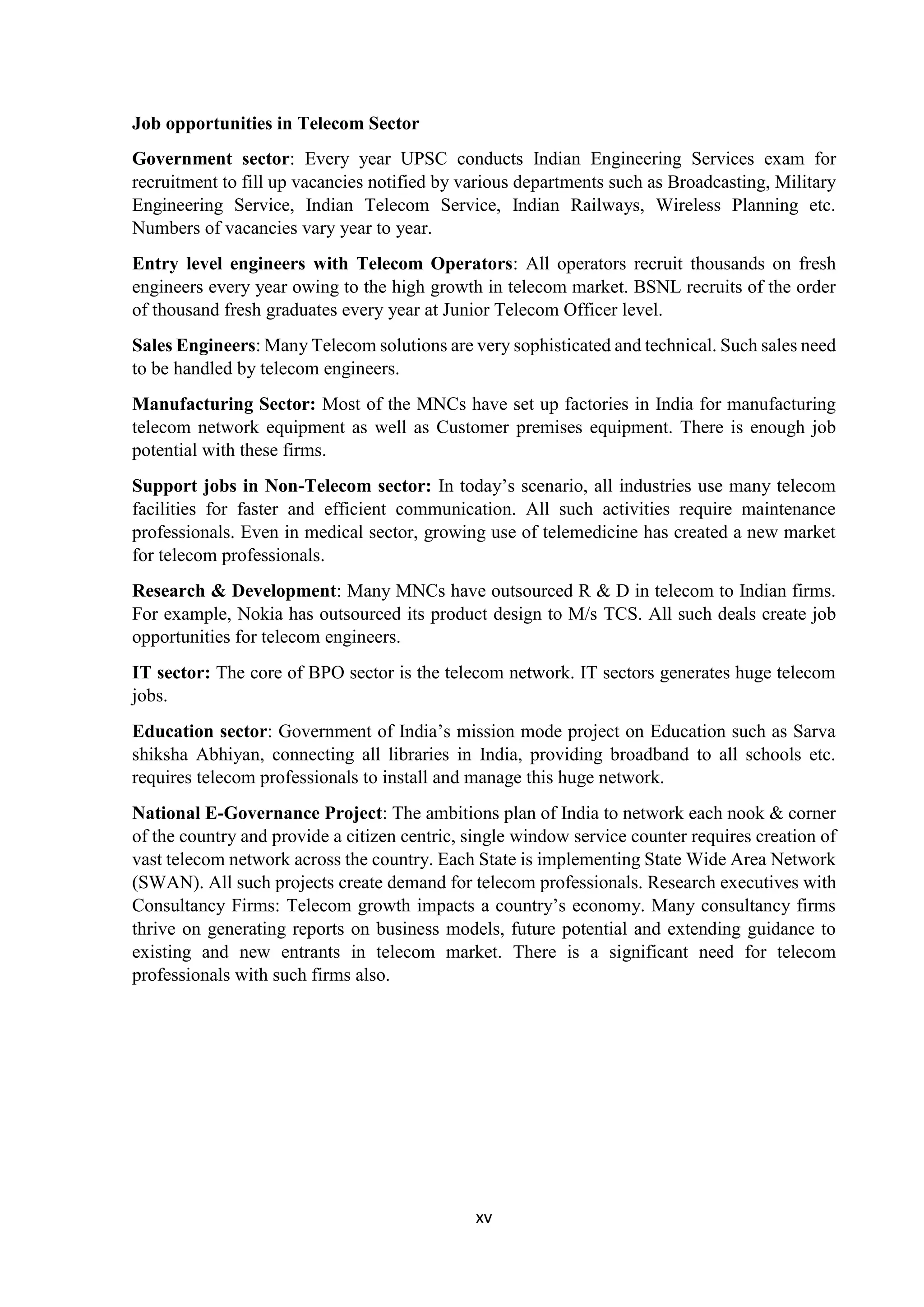 xv
Job opportunities in Telecom Sector
Government sector: Every year UPSC conducts Indian Engineering Services exam for
recruitment to fill up vacancies notified by various departments such as Broadcasting, Military
Engineering Service, Indian Telecom Service, Indian Railways, Wireless Planning etc.
Numbers of vacancies vary year to year.
Entry level engineers with Telecom Operators: All operators recruit thousands on fresh
engineers every year owing to the high growth in telecom market. BSNL recruits of the order
of thousand fresh graduates every year at Junior Telecom Officer level.
Sales Engineers: Many Telecom solutions are very sophisticated and technical. Such sales need
to be handled by telecom engineers.
Manufacturing Sector: Most of the MNCs have set up factories in India for manufacturing
telecom network equipment as well as Customer premises equipment. There is enough job
potential with these firms.
Support jobs in Non-Telecom sector: In today’s scenario, all industries use many telecom
facilities for faster and efficient communication. All such activities require maintenance
professionals. Even in medical sector, growing use of telemedicine has created a new market
for telecom professionals.
Research & Development: Many MNCs have outsourced R & D in telecom to Indian firms.
For example, Nokia has outsourced its product design to M/s TCS. All such deals create job
opportunities for telecom engineers.
IT sector: The core of BPO sector is the telecom network. IT sectors generates huge telecom
jobs.
Education sector: Government of India’s mission mode project on Education such as Sarva
shiksha Abhiyan, connecting all libraries in India, providing broadband to all schools etc.
requires telecom professionals to install and manage this huge network.
National E-Governance Project: The ambitions plan of India to network each nook & corner
of the country and provide a citizen centric, single window service counter requires creation of
vast telecom network across the country. Each State is implementing State Wide Area Network
(SWAN). All such projects create demand for telecom professionals. Research executives with
Consultancy Firms: Telecom growth impacts a country’s economy. Many consultancy firms
thrive on generating reports on business models, future potential and extending guidance to
existing and new entrants in telecom market. There is a significant need for telecom
professionals with such firms also.
 
