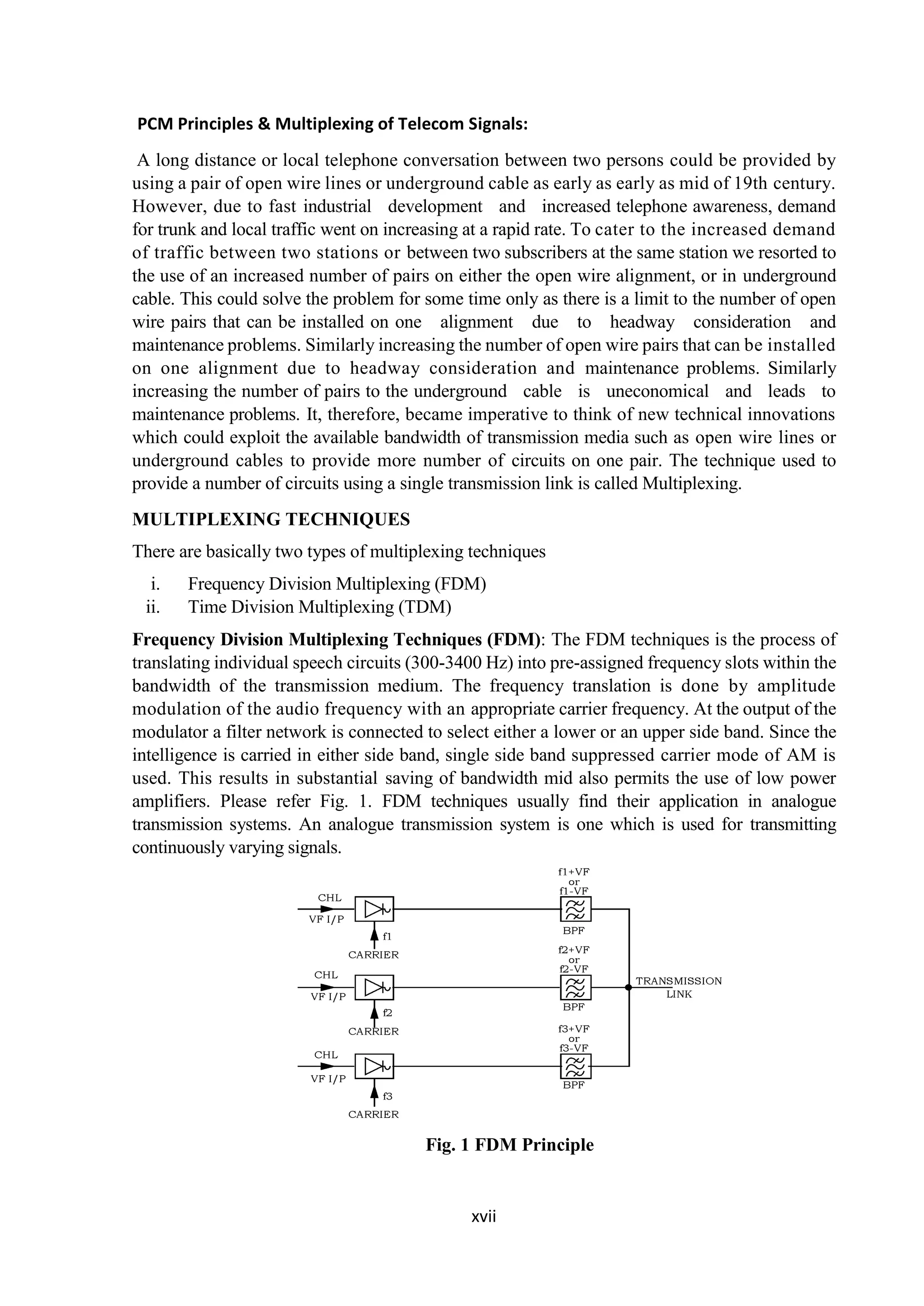 xvii
PCM Principles & Multiplexing of Telecom Signals:
A long distance or local telephone conversation between two persons could be provided by
using a pair of open wire lines or underground cable as early as early as mid of 19th century.
However, due to fast industrial development and increased telephone awareness, demand
for trunk and local traffic went on increasing at a rapid rate. To cater to the increased demand
of traffic between two stations or between two subscribers at the same station we resorted to
the use of an increased number of pairs on either the open wire alignment, or in underground
cable. This could solve the problem for some time only as there is a limit to the number of open
wire pairs that can be installed on one alignment due to headway consideration and
maintenance problems. Similarly increasing the number of open wire pairs that can be installed
on one alignment due to headway consideration and maintenance problems. Similarly
increasing the number of pairs to the underground cable is uneconomical and leads to
maintenance problems. It, therefore, became imperative to think of new technical innovations
which could exploit the available bandwidth of transmission media such as open wire lines or
underground cables to provide more number of circuits on one pair. The technique used to
provide a number of circuits using a single transmission link is called Multiplexing.
MULTIPLEXING TECHNIQUES
There are basically two types of multiplexing techniques
i. Frequency Division Multiplexing (FDM)
ii. Time Division Multiplexing (TDM)
Frequency Division Multiplexing Techniques (FDM): The FDM techniques is the process of
translating individual speech circuits (300-3400 Hz) into pre-assigned frequency slots within the
bandwidth of the transmission medium. The frequency translation is done by amplitude
modulation of the audio frequency with an appropriate carrier frequency. At the output of the
modulator a filter network is connected to select either a lower or an upper side band. Since the
intelligence is carried in either side band, single side band suppressed carrier mode of AM is
used. This results in substantial saving of bandwidth mid also permits the use of low power
amplifiers. Please refer Fig. 1. FDM techniques usually find their application in analogue
transmission systems. An analogue transmission system is one which is used for transmitting
continuously varying signals.
Fig. 1 FDM Principle
 