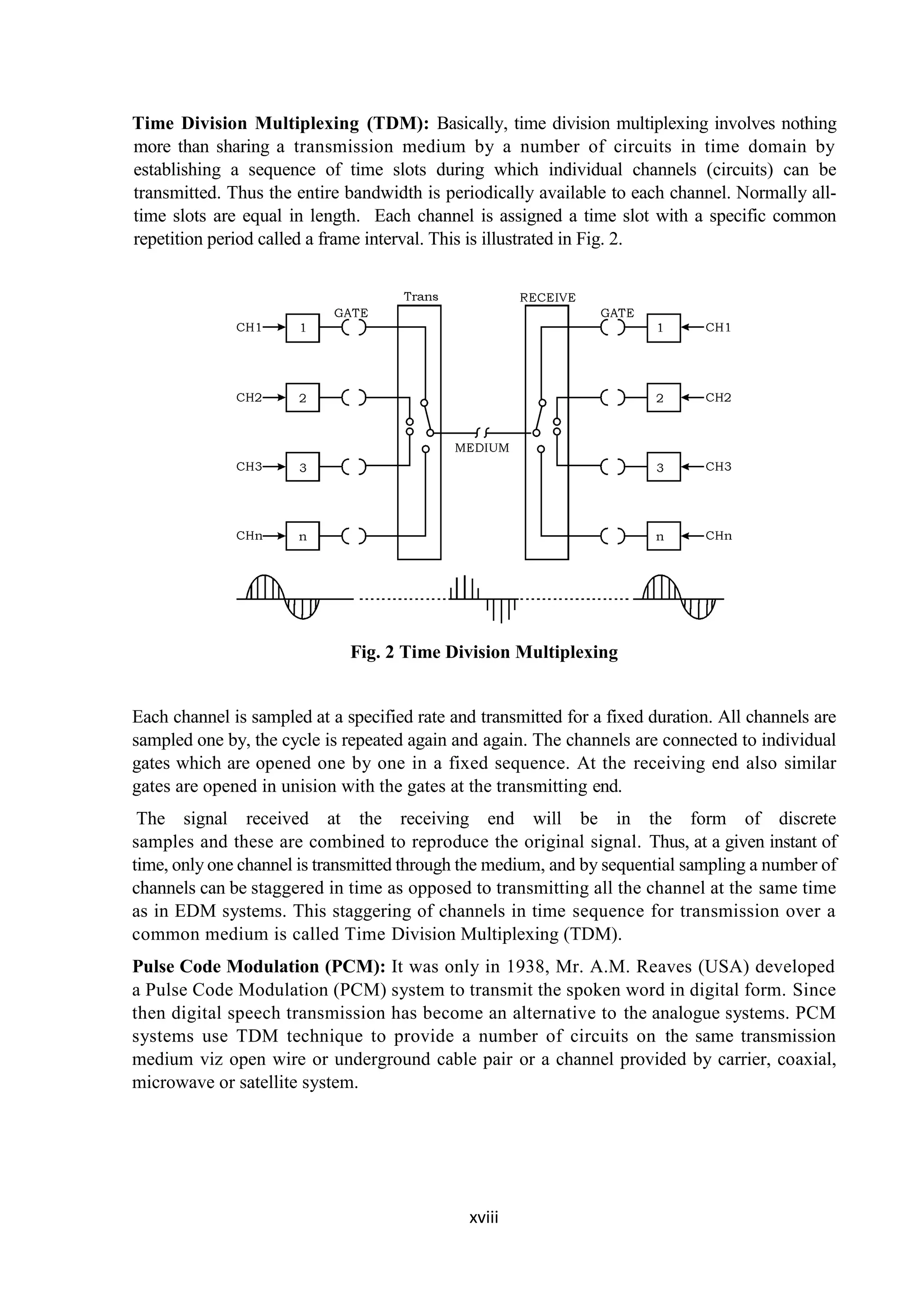 xviii
Time Division Multiplexing (TDM): Basically, time division multiplexing involves nothing
more than sharing a transmission medium by a number of circuits in time domain by
establishing a sequence of time slots during which individual channels (circuits) can be
transmitted. Thus the entire bandwidth is periodically available to each channel. Normally all-
time slots are equal in length. Each channel is assigned a time slot with a specific common
repetition period called a frame interval. This is illustrated in Fig. 2.
Fig. 2 Time Division Multiplexing
Each channel is sampled at a specified rate and transmitted for a fixed duration. All channels are
sampled one by, the cycle is repeated again and again. The channels are connected to individual
gates which are opened one by one in a fixed sequence. At the receiving end also similar
gates are opened in unision with the gates at the transmitting end.
The signal received at the receiving end will be in the form of discrete
samples and these are combined to reproduce the original signal. Thus, at a given instant of
time, only one channel is transmitted through the medium, and by sequential sampling a number of
channels can be staggered in time as opposed to transmitting all the channel at the same time
as in EDM systems. This staggering of channels in time sequence for transmission over a
common medium is called Time Division Multiplexing (TDM).
Pulse Code Modulation (PCM): It was only in 1938, Mr. A.M. Reaves (USA) developed
a Pulse Code Modulation (PCM) system to transmit the spoken word in digital form. Since
then digital speech transmission has become an alternative to the analogue systems. PCM
systems use TDM technique to provide a number of circuits on the same transmission
medium viz open wire or underground cable pair or a channel provided by carrier, coaxial,
microwave or satellite system.
 