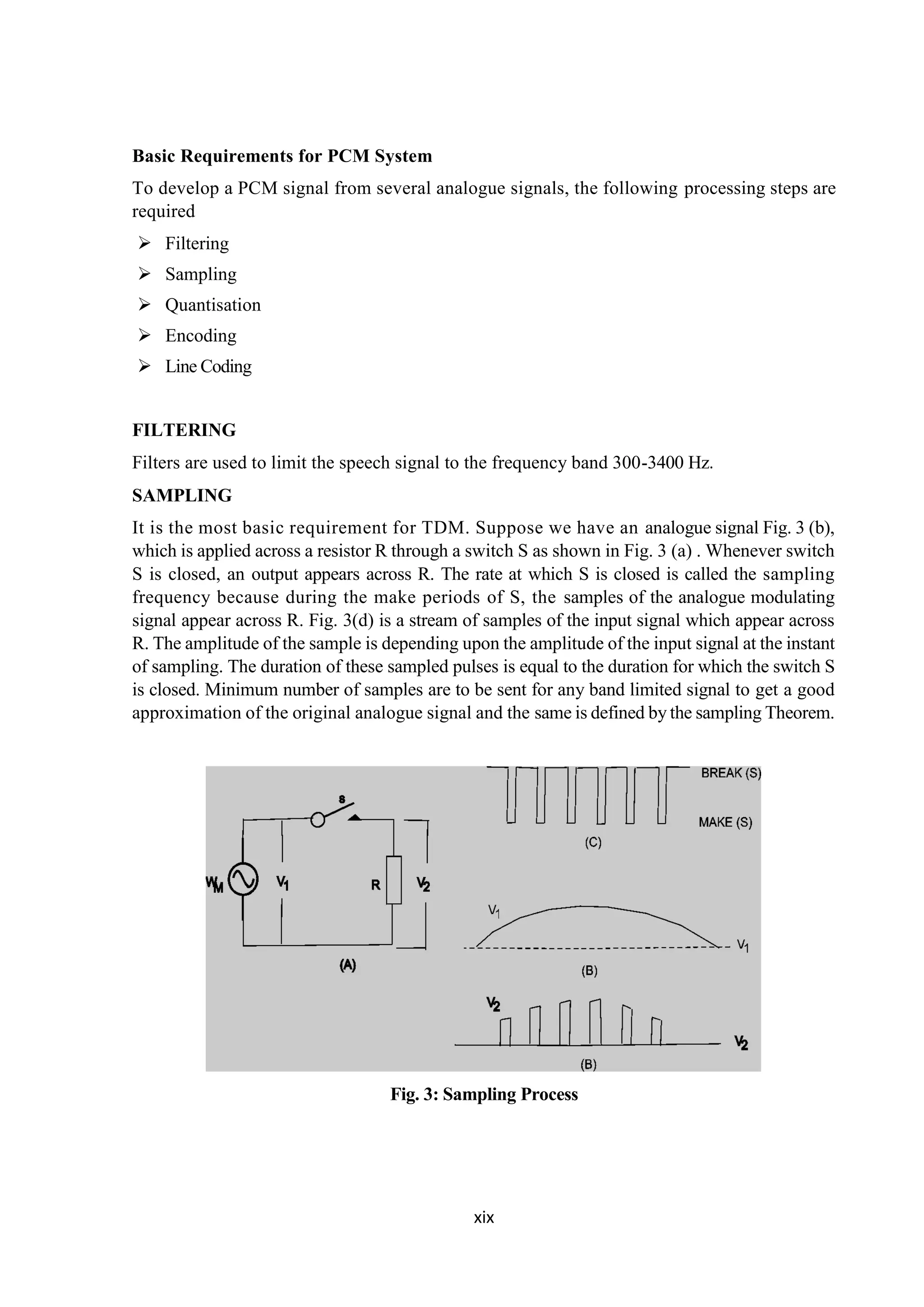xix
Basic Requirements for PCM System
To develop a PCM signal from several analogue signals, the following processing steps are
required
 Filtering
 Sampling
 Quantisation
 Encoding
 Line Coding
FILTERING
Filters are used to limit the speech signal to the frequency band 300-3400 Hz.
SAMPLING
It is the most basic requirement for TDM. Suppose we have an analogue signal Fig. 3 (b),
which is applied across a resistor R through a switch S as shown in Fig. 3 (a) . Whenever switch
S is closed, an output appears across R. The rate at which S is closed is called the sampling
frequency because during the make periods of S, the samples of the analogue modulating
signal appear across R. Fig. 3(d) is a stream of samples of the input signal which appear across
R. The amplitude of the sample is depending upon the amplitude of the input signal at the instant
of sampling. The duration of these sampled pulses is equal to the duration for which the switch S
is closed. Minimum number of samples are to be sent for any band limited signal to get a good
approximation of the original analogue signal and the same is defined by the sampling Theorem.
Fig. 3: Sampling Process
 