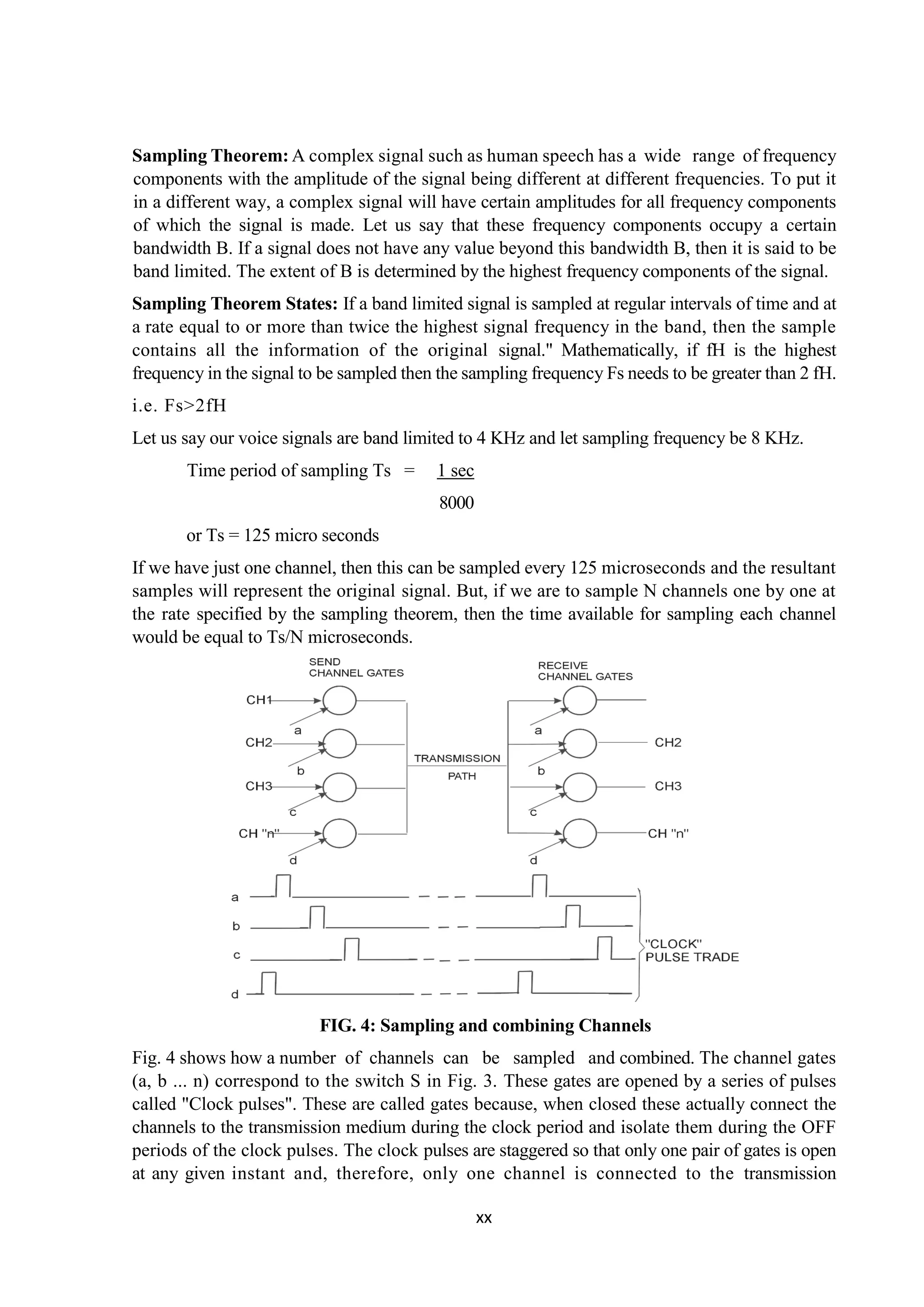 xx
Sampling Theorem: A complex signal such as human speech has a wide range of frequency
components with the amplitude of the signal being different at different frequencies. To put it
in a different way, a complex signal will have certain amplitudes for all frequency components
of which the signal is made. Let us say that these frequency components occupy a certain
bandwidth B. If a signal does not have any value beyond this bandwidth B, then it is said to be
band limited. The extent of B is determined by the highest frequency components of the signal.
Sampling Theorem States: If a band limited signal is sampled at regular intervals of time and at
a rate equal to or more than twice the highest signal frequency in the band, then the sample
contains all the information of the original signal." Mathematically, if fH is the highest
frequency in the signal to be sampled then the sampling frequency Fs needs to be greater than 2 fH.
i.e. Fs>2fH
Let us say our voice signals are band limited to 4 KHz and let sampling frequency be 8 KHz.
Time period of sampling Ts = 1 sec
8000
or Ts = 125 micro seconds
If we have just one channel, then this can be sampled every 125 microseconds and the resultant
samples will represent the original signal. But, if we are to sample N channels one by one at
the rate specified by the sampling theorem, then the time available for sampling each channel
would be equal to Ts/N microseconds.
FIG. 4: Sampling and combining Channels
Fig. 4 shows how a number of channels can be sampled and combined. The channel gates
(a, b ... n) correspond to the switch S in Fig. 3. These gates are opened by a series of pulses
called "Clock pulses". These are called gates because, when closed these actually connect the
channels to the transmission medium during the clock period and isolate them during the OFF
periods of the clock pulses. The clock pulses are staggered so that only one pair of gates is open
at any given instant and, therefore, only one channel is connected to the transmission
 