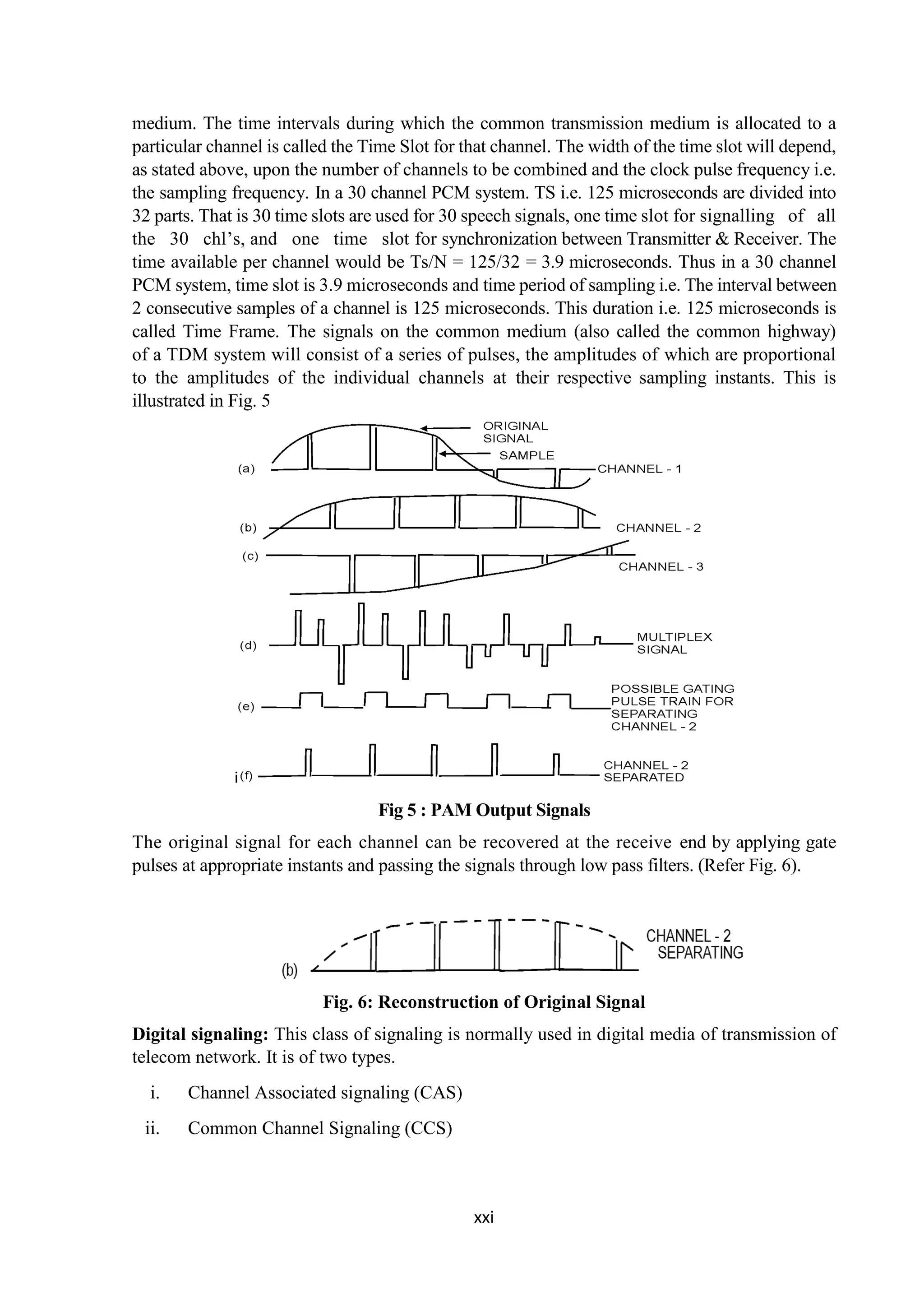 xxi
medium. The time intervals during which the common transmission medium is allocated to a
particular channel is called the Time Slot for that channel. The width of the time slot will depend,
as stated above, upon the number of channels to be combined and the clock pulse frequency i.e.
the sampling frequency. In a 30 channel PCM system. TS i.e. 125 microseconds are divided into
32 parts. That is 30 time slots are used for 30 speech signals, one time slot for signalling of all
the 30 chl’s, and one time slot for synchronization between Transmitter & Receiver. The
time available per channel would be Ts/N = 125/32 = 3.9 microseconds. Thus in a 30 channel
PCM system, time slot is 3.9 microseconds and time period of sampling i.e. The interval between
2 consecutive samples of a channel is 125 microseconds. This duration i.e. 125 microseconds is
called Time Frame. The signals on the common medium (also called the common highway)
of a TDM system will consist of a series of pulses, the amplitudes of which are proportional
to the amplitudes of the individual channels at their respective sampling instants. This is
illustrated in Fig. 5
i
Fig 5 : PAM Output Signals
The original signal for each channel can be recovered at the receive end by applying gate
pulses at appropriate instants and passing the signals through low pass filters. (Refer Fig. 6).
Fig. 6: Reconstruction of Original Signal
Digital signaling: This class of signaling is normally used in digital media of transmission of
telecom network. It is of two types.
i. Channel Associated signaling (CAS)
ii. Common Channel Signaling (CCS)
 