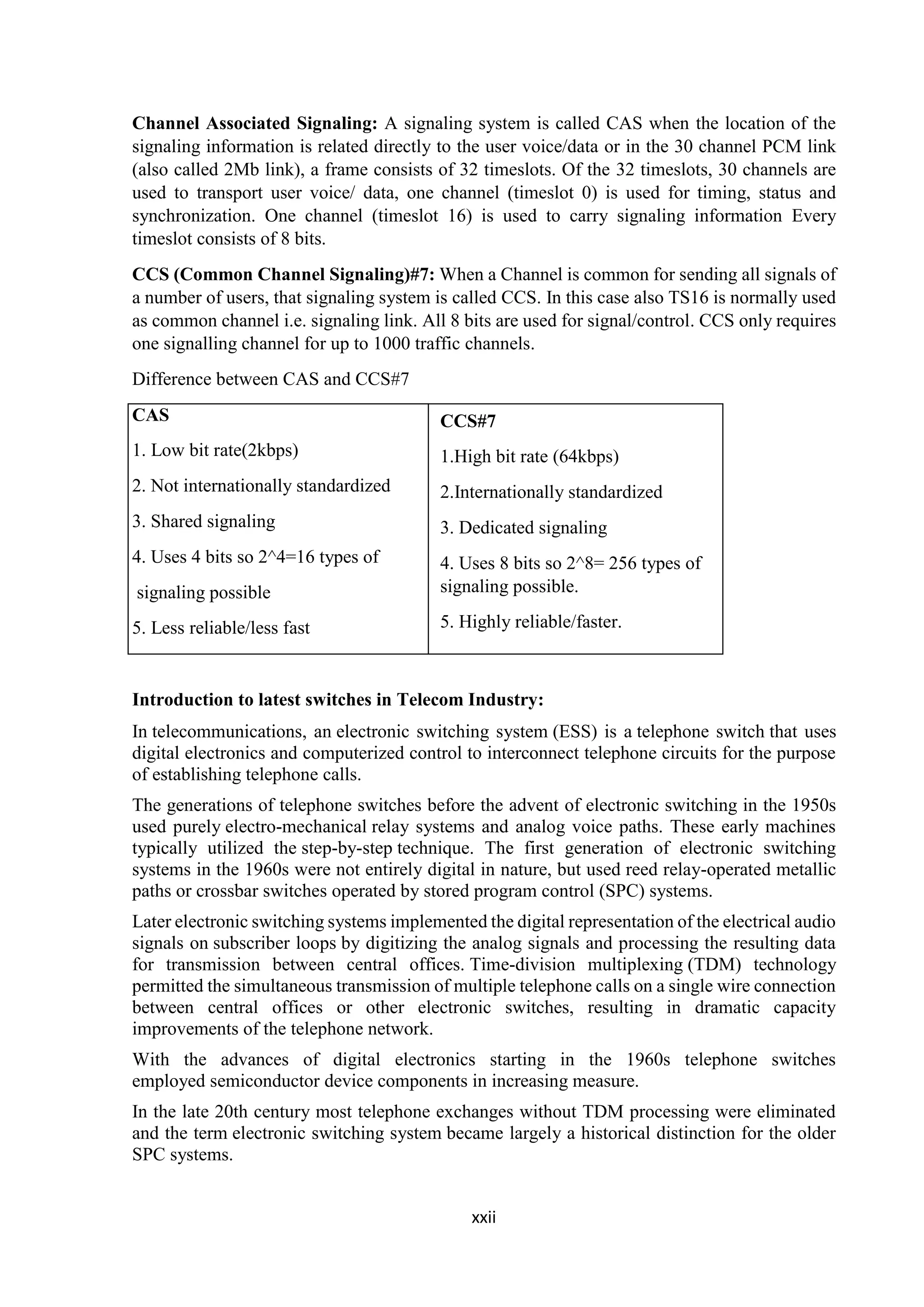 xxii
Channel Associated Signaling: A signaling system is called CAS when the location of the
signaling information is related directly to the user voice/data or in the 30 channel PCM link
(also called 2Mb link), a frame consists of 32 timeslots. Of the 32 timeslots, 30 channels are
used to transport user voice/ data, one channel (timeslot 0) is used for timing, status and
synchronization. One channel (timeslot 16) is used to carry signaling information Every
timeslot consists of 8 bits.
CCS (Common Channel Signaling)#7: When a Channel is common for sending all signals of
a number of users, that signaling system is called CCS. In this case also TS16 is normally used
as common channel i.e. signaling link. All 8 bits are used for signal/control. CCS only requires
one signalling channel for up to 1000 traffic channels.
Difference between CAS and CCS#7
CAS
1. Low bit rate(2kbps)
2. Not internationally standardized
3. Shared signaling
4. Uses 4 bits so 2^4=16 types of
signaling possible
5. Less reliable/less fast
Introduction to latest switches in Telecom Industry:
In telecommunications, an electronic switching system (ESS) is a telephone switch that uses
digital electronics and computerized control to interconnect telephone circuits for the purpose
of establishing telephone calls.
The generations of telephone switches before the advent of electronic switching in the 1950s
used purely electro-mechanical relay systems and analog voice paths. These early machines
typically utilized the step-by-step technique. The first generation of electronic switching
systems in the 1960s were not entirely digital in nature, but used reed relay-operated metallic
paths or crossbar switches operated by stored program control (SPC) systems.
Later electronic switching systems implemented the digital representation of the electrical audio
signals on subscriber loops by digitizing the analog signals and processing the resulting data
for transmission between central offices. Time-division multiplexing (TDM) technology
permitted the simultaneous transmission of multiple telephone calls on a single wire connection
between central offices or other electronic switches, resulting in dramatic capacity
improvements of the telephone network.
With the advances of digital electronics starting in the 1960s telephone switches
employed semiconductor device components in increasing measure.
In the late 20th century most telephone exchanges without TDM processing were eliminated
and the term electronic switching system became largely a historical distinction for the older
SPC systems.
CCS#7
1.High bit rate (64kbps)
2.Internationally standardized
3. Dedicated signaling
4. Uses 8 bits so 2^8= 256 types of
signaling possible.
5. Highly reliable/faster.
 