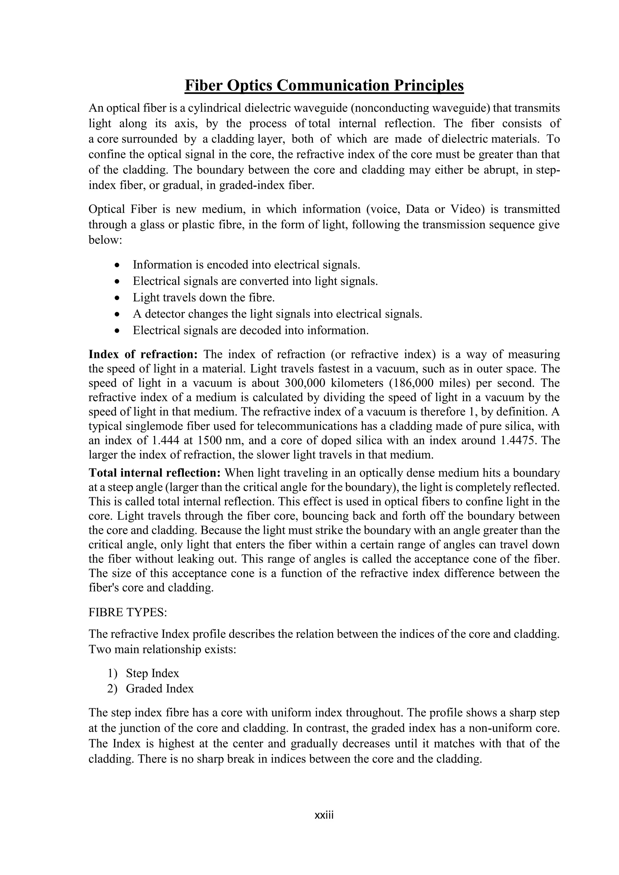 xxiii
Fiber Optics Communication Principles
An optical fiber is a cylindrical dielectric waveguide (nonconducting waveguide) that transmits
light along its axis, by the process of total internal reflection. The fiber consists of
a core surrounded by a cladding layer, both of which are made of dielectric materials. To
confine the optical signal in the core, the refractive index of the core must be greater than that
of the cladding. The boundary between the core and cladding may either be abrupt, in step-
index fiber, or gradual, in graded-index fiber.
Optical Fiber is new medium, in which information (voice, Data or Video) is transmitted
through a glass or plastic fibre, in the form of light, following the transmission sequence give
below:
 Information is encoded into electrical signals.
 Electrical signals are converted into light signals.
 Light travels down the fibre.
 A detector changes the light signals into electrical signals.
 Electrical signals are decoded into information.
Index of refraction: The index of refraction (or refractive index) is a way of measuring
the speed of light in a material. Light travels fastest in a vacuum, such as in outer space. The
speed of light in a vacuum is about 300,000 kilometers (186,000 miles) per second. The
refractive index of a medium is calculated by dividing the speed of light in a vacuum by the
speed of light in that medium. The refractive index of a vacuum is therefore 1, by definition. A
typical singlemode fiber used for telecommunications has a cladding made of pure silica, with
an index of 1.444 at 1500 nm, and a core of doped silica with an index around 1.4475. The
larger the index of refraction, the slower light travels in that medium.
Total internal reflection: When light traveling in an optically dense medium hits a boundary
at a steep angle (larger than the critical angle for the boundary), the light is completely reflected.
This is called total internal reflection. This effect is used in optical fibers to confine light in the
core. Light travels through the fiber core, bouncing back and forth off the boundary between
the core and cladding. Because the light must strike the boundary with an angle greater than the
critical angle, only light that enters the fiber within a certain range of angles can travel down
the fiber without leaking out. This range of angles is called the acceptance cone of the fiber.
The size of this acceptance cone is a function of the refractive index difference between the
fiber's core and cladding.
FIBRE TYPES:
The refractive Index profile describes the relation between the indices of the core and cladding.
Two main relationship exists:
1) Step Index
2) Graded Index
The step index fibre has a core with uniform index throughout. The profile shows a sharp step
at the junction of the core and cladding. In contrast, the graded index has a non-uniform core.
The Index is highest at the center and gradually decreases until it matches with that of the
cladding. There is no sharp break in indices between the core and the cladding.
 