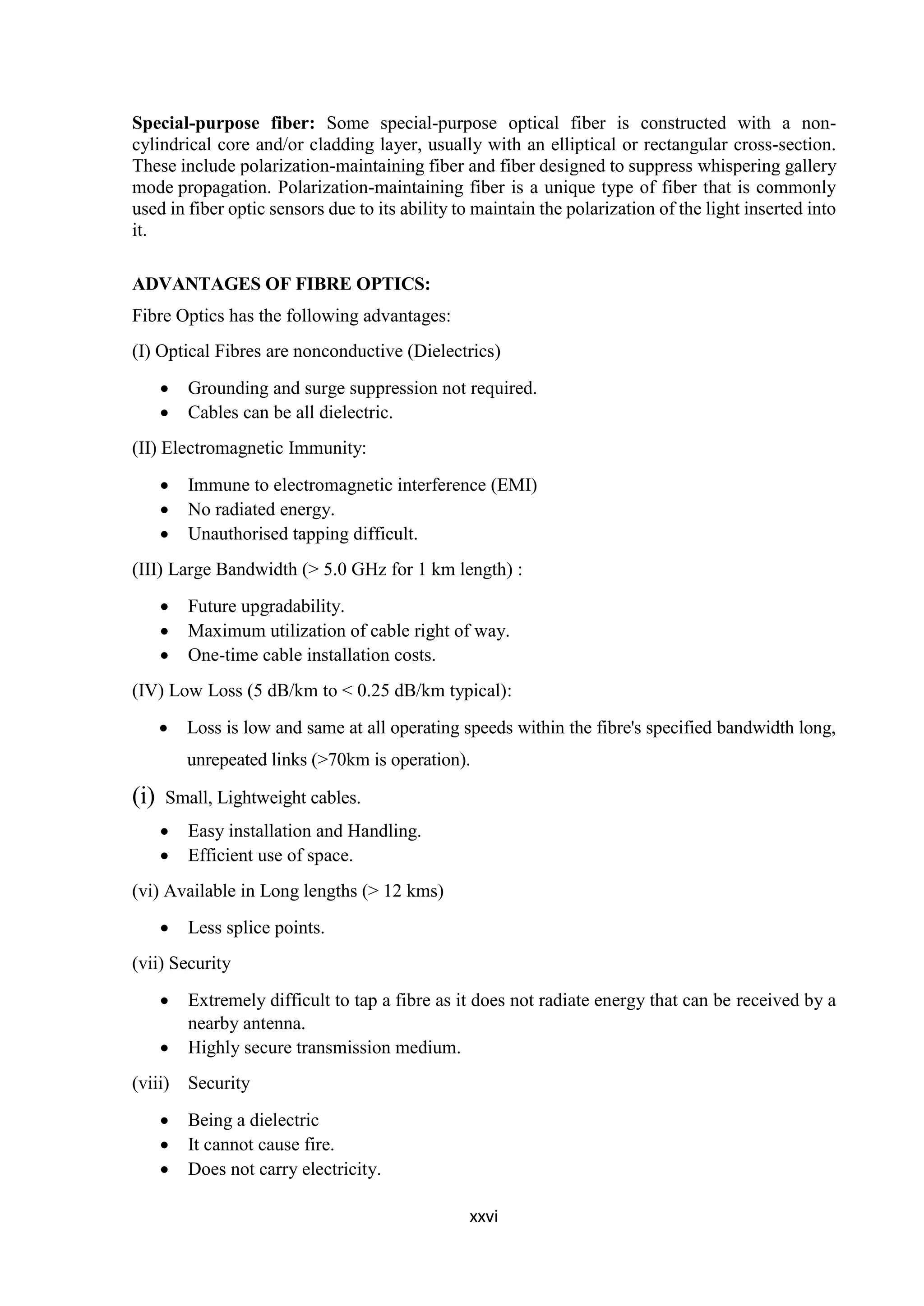 xxvi
Special-purpose fiber: Some special-purpose optical fiber is constructed with a non-
cylindrical core and/or cladding layer, usually with an elliptical or rectangular cross-section.
These include polarization-maintaining fiber and fiber designed to suppress whispering gallery
mode propagation. Polarization-maintaining fiber is a unique type of fiber that is commonly
used in fiber optic sensors due to its ability to maintain the polarization of the light inserted into
it.
ADVANTAGES OF FIBRE OPTICS:
Fibre Optics has the following advantages:
(I) Optical Fibres are nonconductive (Dielectrics)
 Grounding and surge suppression not required.
 Cables can be all dielectric.
(II) Electromagnetic Immunity:
 Immune to electromagnetic interference (EMI)
 No radiated energy.
 Unauthorised tapping difficult.
(III) Large Bandwidth (> 5.0 GHz for 1 km length) :
 Future upgradability.
 Maximum utilization of cable right of way.
 One-time cable installation costs.
(IV) Low Loss (5 dB/km to < 0.25 dB/km typical):
 Loss is low and same at all operating speeds within the fibre's specified bandwidth long,
unrepeated links (>70km is operation).
(i) Small, Lightweight cables.
 Easy installation and Handling.
 Efficient use of space.
(vi) Available in Long lengths (> 12 kms)
 Less splice points.
(vii) Security
 Extremely difficult to tap a fibre as it does not radiate energy that can be received by a
nearby antenna.
 Highly secure transmission medium.
(viii) Security
 Being a dielectric
 It cannot cause fire.
 Does not carry electricity.
 