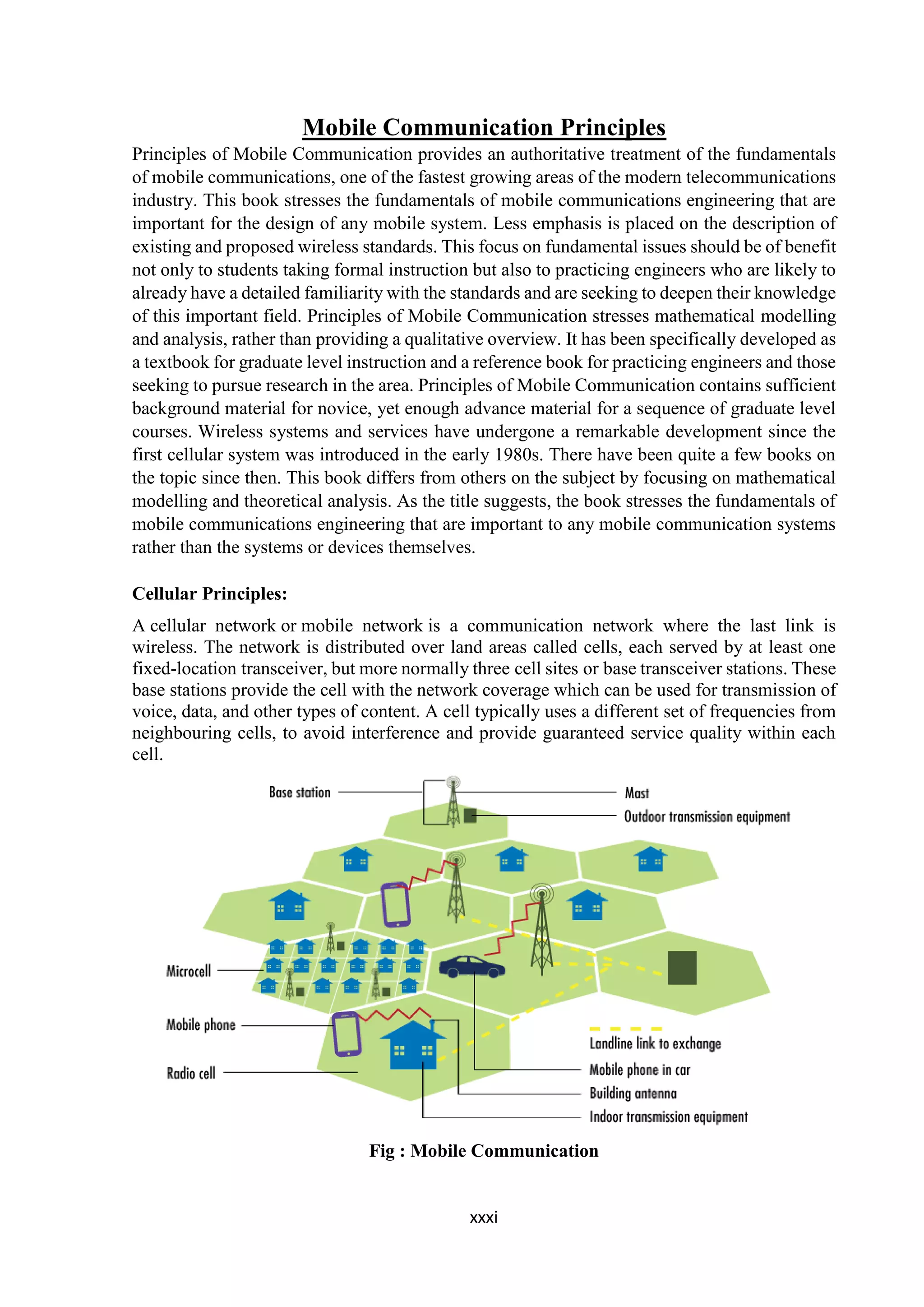 xxxi
Mobile Communication Principles
Principles of Mobile Communication provides an authoritative treatment of the fundamentals
of mobile communications, one of the fastest growing areas of the modern telecommunications
industry. This book stresses the fundamentals of mobile communications engineering that are
important for the design of any mobile system. Less emphasis is placed on the description of
existing and proposed wireless standards. This focus on fundamental issues should be of benefit
not only to students taking formal instruction but also to practicing engineers who are likely to
already have a detailed familiarity with the standards and are seeking to deepen their knowledge
of this important field. Principles of Mobile Communication stresses mathematical modelling
and analysis, rather than providing a qualitative overview. It has been specifically developed as
a textbook for graduate level instruction and a reference book for practicing engineers and those
seeking to pursue research in the area. Principles of Mobile Communication contains sufficient
background material for novice, yet enough advance material for a sequence of graduate level
courses. Wireless systems and services have undergone a remarkable development since the
first cellular system was introduced in the early 1980s. There have been quite a few books on
the topic since then. This book differs from others on the subject by focusing on mathematical
modelling and theoretical analysis. As the title suggests, the book stresses the fundamentals of
mobile communications engineering that are important to any mobile communication systems
rather than the systems or devices themselves.
Cellular Principles:
A cellular network or mobile network is a communication network where the last link is
wireless. The network is distributed over land areas called cells, each served by at least one
fixed-location transceiver, but more normally three cell sites or base transceiver stations. These
base stations provide the cell with the network coverage which can be used for transmission of
voice, data, and other types of content. A cell typically uses a different set of frequencies from
neighbouring cells, to avoid interference and provide guaranteed service quality within each
cell.
Fig : Mobile Communication
 
