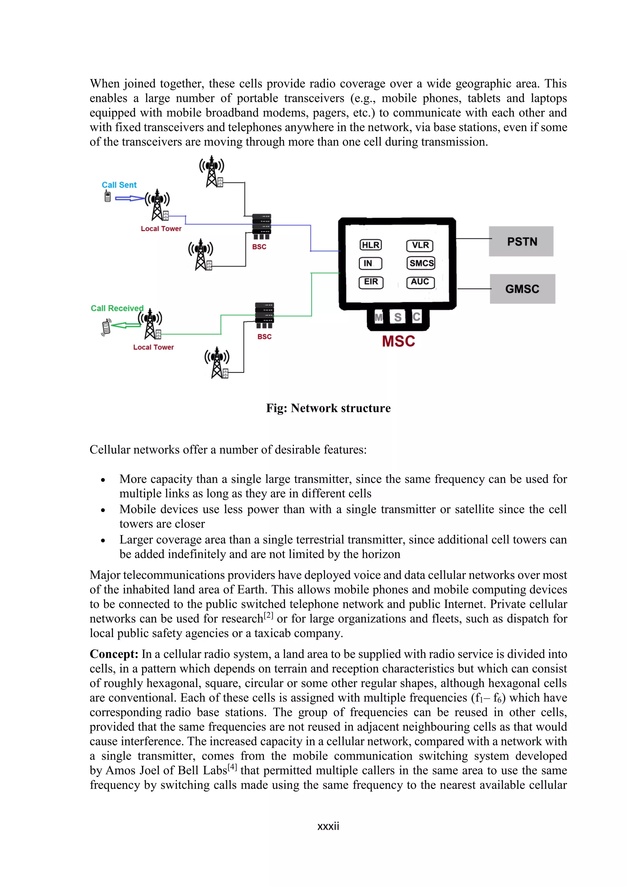 xxxii
When joined together, these cells provide radio coverage over a wide geographic area. This
enables a large number of portable transceivers (e.g., mobile phones, tablets and laptops
equipped with mobile broadband modems, pagers, etc.) to communicate with each other and
with fixed transceivers and telephones anywhere in the network, via base stations, even if some
of the transceivers are moving through more than one cell during transmission.
Fig: Network structure
Cellular networks offer a number of desirable features:
 More capacity than a single large transmitter, since the same frequency can be used for
multiple links as long as they are in different cells
 Mobile devices use less power than with a single transmitter or satellite since the cell
towers are closer
 Larger coverage area than a single terrestrial transmitter, since additional cell towers can
be added indefinitely and are not limited by the horizon
Major telecommunications providers have deployed voice and data cellular networks over most
of the inhabited land area of Earth. This allows mobile phones and mobile computing devices
to be connected to the public switched telephone network and public Internet. Private cellular
networks can be used for research[2]
or for large organizations and fleets, such as dispatch for
local public safety agencies or a taxicab company.
Concept: In a cellular radio system, a land area to be supplied with radio service is divided into
cells, in a pattern which depends on terrain and reception characteristics but which can consist
of roughly hexagonal, square, circular or some other regular shapes, although hexagonal cells
are conventional. Each of these cells is assigned with multiple frequencies (f1– f6) which have
corresponding radio base stations. The group of frequencies can be reused in other cells,
provided that the same frequencies are not reused in adjacent neighbouring cells as that would
cause interference. The increased capacity in a cellular network, compared with a network with
a single transmitter, comes from the mobile communication switching system developed
by Amos Joel of Bell Labs[4]
that permitted multiple callers in the same area to use the same
frequency by switching calls made using the same frequency to the nearest available cellular
 