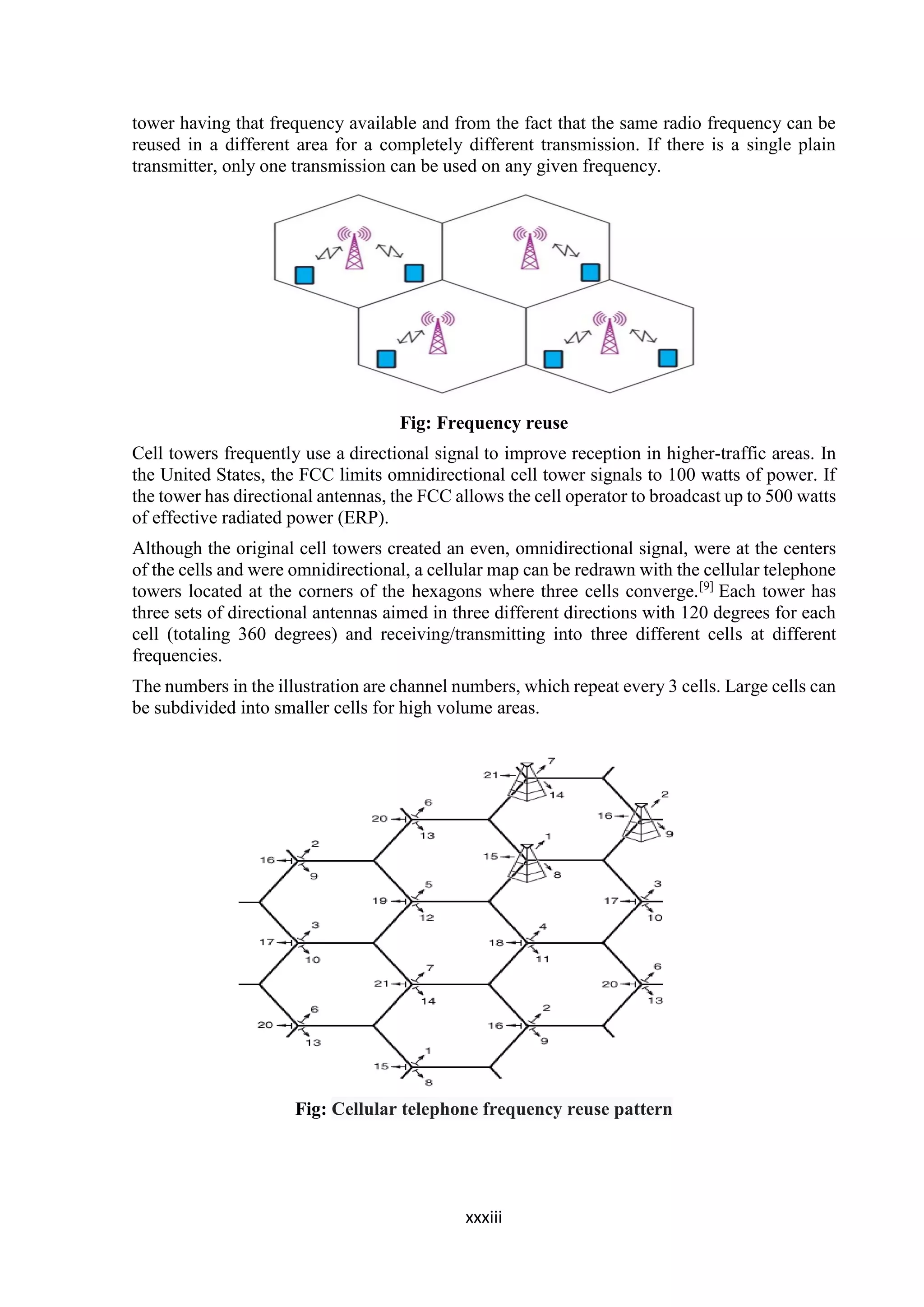 xxxiii
tower having that frequency available and from the fact that the same radio frequency can be
reused in a different area for a completely different transmission. If there is a single plain
transmitter, only one transmission can be used on any given frequency.
Fig: Frequency reuse
Cell towers frequently use a directional signal to improve reception in higher-traffic areas. In
the United States, the FCC limits omnidirectional cell tower signals to 100 watts of power. If
the tower has directional antennas, the FCC allows the cell operator to broadcast up to 500 watts
of effective radiated power (ERP).
Although the original cell towers created an even, omnidirectional signal, were at the centers
of the cells and were omnidirectional, a cellular map can be redrawn with the cellular telephone
towers located at the corners of the hexagons where three cells converge.[9]
Each tower has
three sets of directional antennas aimed in three different directions with 120 degrees for each
cell (totaling 360 degrees) and receiving/transmitting into three different cells at different
frequencies.
The numbers in the illustration are channel numbers, which repeat every 3 cells. Large cells can
be subdivided into smaller cells for high volume areas.
Fig: Cellular telephone frequency reuse pattern
 