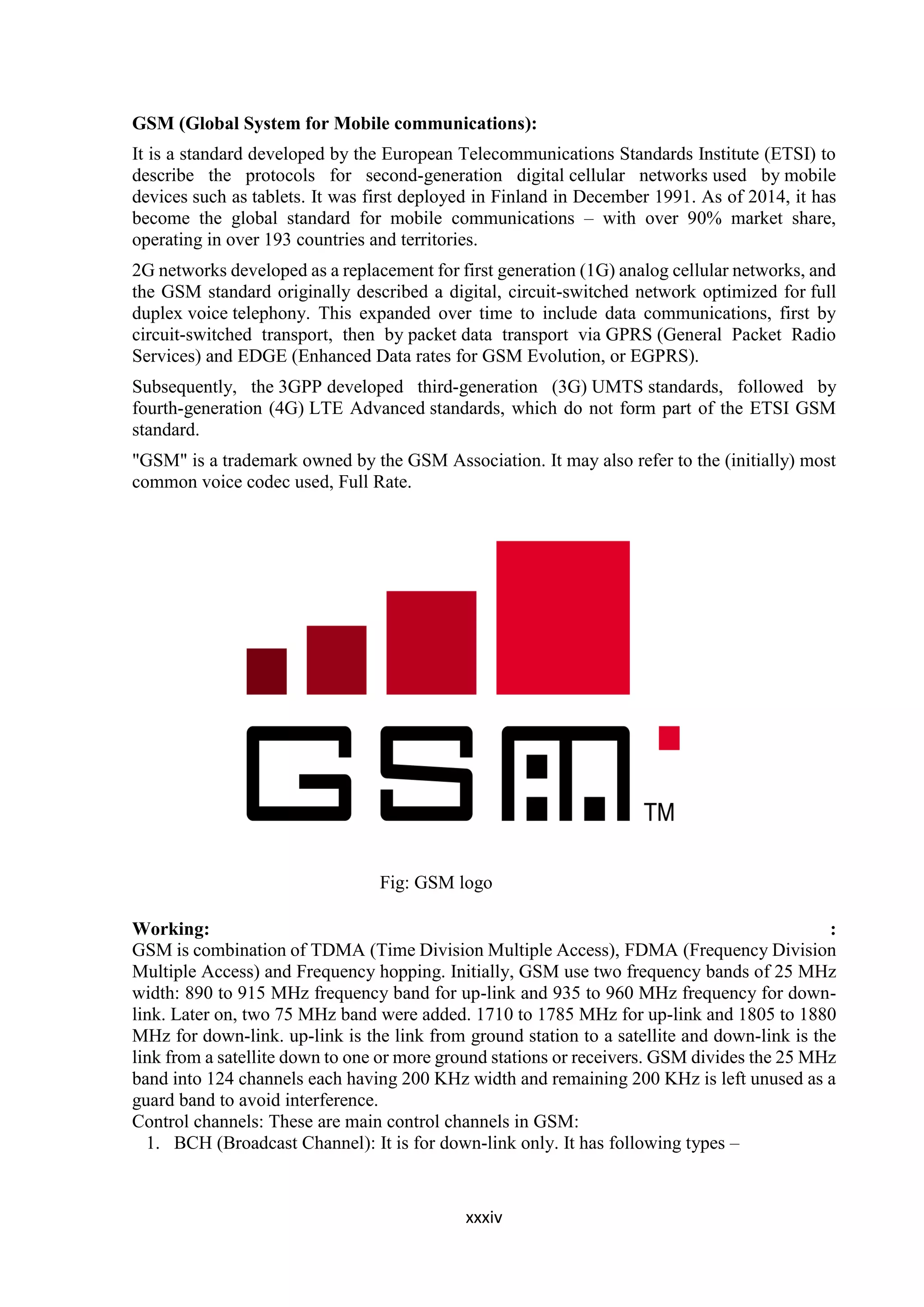 xxxiv
GSM (Global System for Mobile communications):
It is a standard developed by the European Telecommunications Standards Institute (ETSI) to
describe the protocols for second-generation digital cellular networks used by mobile
devices such as tablets. It was first deployed in Finland in December 1991. As of 2014, it has
become the global standard for mobile communications – with over 90% market share,
operating in over 193 countries and territories.
2G networks developed as a replacement for first generation (1G) analog cellular networks, and
the GSM standard originally described a digital, circuit-switched network optimized for full
duplex voice telephony. This expanded over time to include data communications, first by
circuit-switched transport, then by packet data transport via GPRS (General Packet Radio
Services) and EDGE (Enhanced Data rates for GSM Evolution, or EGPRS).
Subsequently, the 3GPP developed third-generation (3G) UMTS standards, followed by
fourth-generation (4G) LTE Advanced standards, which do not form part of the ETSI GSM
standard.
"GSM" is a trademark owned by the GSM Association. It may also refer to the (initially) most
common voice codec used, Full Rate.
Fig: GSM logo
Working: :
GSM is combination of TDMA (Time Division Multiple Access), FDMA (Frequency Division
Multiple Access) and Frequency hopping. Initially, GSM use two frequency bands of 25 MHz
width: 890 to 915 MHz frequency band for up-link and 935 to 960 MHz frequency for down-
link. Later on, two 75 MHz band were added. 1710 to 1785 MHz for up-link and 1805 to 1880
MHz for down-link. up-link is the link from ground station to a satellite and down-link is the
link from a satellite down to one or more ground stations or receivers. GSM divides the 25 MHz
band into 124 channels each having 200 KHz width and remaining 200 KHz is left unused as a
guard band to avoid interference.
Control channels: These are main control channels in GSM:
1. BCH (Broadcast Channel): It is for down-link only. It has following types –
 