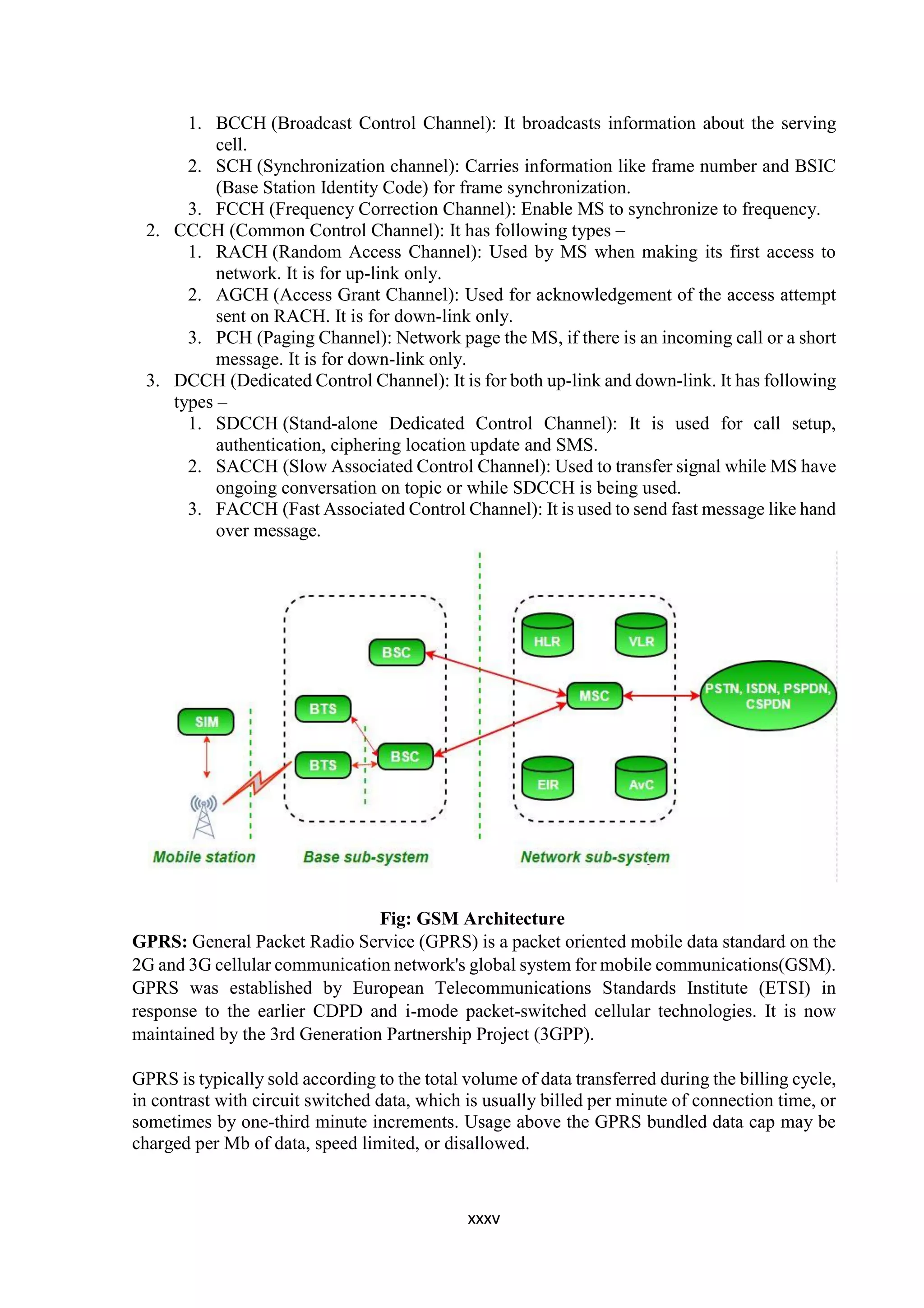 xxxv
1. BCCH (Broadcast Control Channel): It broadcasts information about the serving
cell.
2. SCH (Synchronization channel): Carries information like frame number and BSIC
(Base Station Identity Code) for frame synchronization.
3. FCCH (Frequency Correction Channel): Enable MS to synchronize to frequency.
2. CCCH (Common Control Channel): It has following types –
1. RACH (Random Access Channel): Used by MS when making its first access to
network. It is for up-link only.
2. AGCH (Access Grant Channel): Used for acknowledgement of the access attempt
sent on RACH. It is for down-link only.
3. PCH (Paging Channel): Network page the MS, if there is an incoming call or a short
message. It is for down-link only.
3. DCCH (Dedicated Control Channel): It is for both up-link and down-link. It has following
types –
1. SDCCH (Stand-alone Dedicated Control Channel): It is used for call setup,
authentication, ciphering location update and SMS.
2. SACCH (Slow Associated Control Channel): Used to transfer signal while MS have
ongoing conversation on topic or while SDCCH is being used.
3. FACCH (Fast Associated Control Channel): It is used to send fast message like hand
over message.
Fig: GSM Architecture
GPRS: General Packet Radio Service (GPRS) is a packet oriented mobile data standard on the
2G and 3G cellular communication network's global system for mobile communications(GSM).
GPRS was established by European Telecommunications Standards Institute (ETSI) in
response to the earlier CDPD and i-mode packet-switched cellular technologies. It is now
maintained by the 3rd Generation Partnership Project (3GPP).
GPRS is typically sold according to the total volume of data transferred during the billing cycle,
in contrast with circuit switched data, which is usually billed per minute of connection time, or
sometimes by one-third minute increments. Usage above the GPRS bundled data cap may be
charged per Mb of data, speed limited, or disallowed.
 