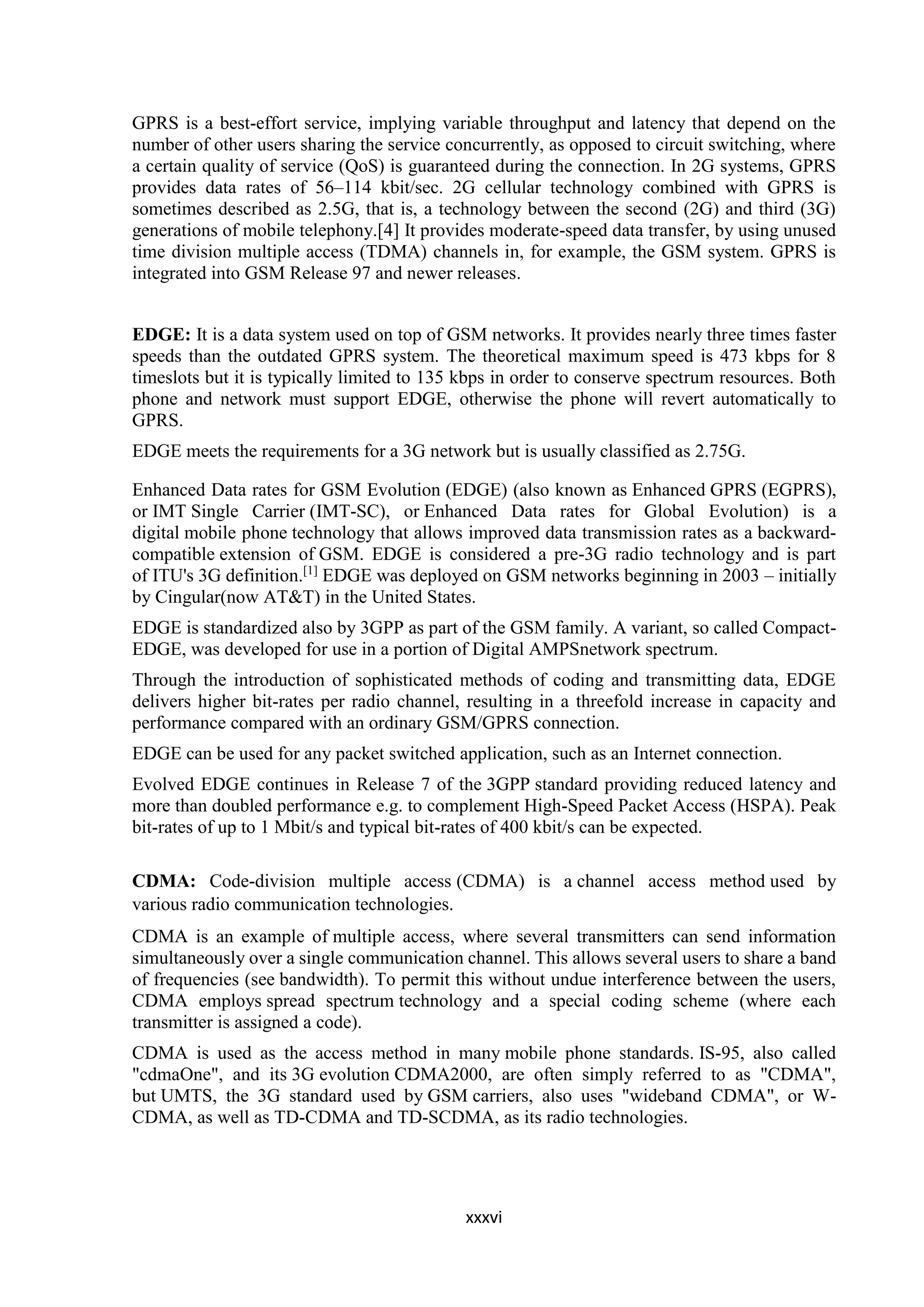 xxxvi
GPRS is a best-effort service, implying variable throughput and latency that depend on the
number of other users sharing the service concurrently, as opposed to circuit switching, where
a certain quality of service (QoS) is guaranteed during the connection. In 2G systems, GPRS
provides data rates of 56–114 kbit/sec. 2G cellular technology combined with GPRS is
sometimes described as 2.5G, that is, a technology between the second (2G) and third (3G)
generations of mobile telephony.[4] It provides moderate-speed data transfer, by using unused
time division multiple access (TDMA) channels in, for example, the GSM system. GPRS is
integrated into GSM Release 97 and newer releases.
EDGE: It is a data system used on top of GSM networks. It provides nearly three times faster
speeds than the outdated GPRS system. The theoretical maximum speed is 473 kbps for 8
timeslots but it is typically limited to 135 kbps in order to conserve spectrum resources. Both
phone and network must support EDGE, otherwise the phone will revert automatically to
GPRS.
EDGE meets the requirements for a 3G network but is usually classified as 2.75G.
Enhanced Data rates for GSM Evolution (EDGE) (also known as Enhanced GPRS (EGPRS),
or IMT Single Carrier (IMT-SC), or Enhanced Data rates for Global Evolution) is a
digital mobile phone technology that allows improved data transmission rates as a backward-
compatible extension of GSM. EDGE is considered a pre-3G radio technology and is part
of ITU's 3G definition.[1]
EDGE was deployed on GSM networks beginning in 2003 – initially
by Cingular(now AT&T) in the United States.
EDGE is standardized also by 3GPP as part of the GSM family. A variant, so called Compact-
EDGE, was developed for use in a portion of Digital AMPSnetwork spectrum.
Through the introduction of sophisticated methods of coding and transmitting data, EDGE
delivers higher bit-rates per radio channel, resulting in a threefold increase in capacity and
performance compared with an ordinary GSM/GPRS connection.
EDGE can be used for any packet switched application, such as an Internet connection.
Evolved EDGE continues in Release 7 of the 3GPP standard providing reduced latency and
more than doubled performance e.g. to complement High-Speed Packet Access (HSPA). Peak
bit-rates of up to 1 Mbit/s and typical bit-rates of 400 kbit/s can be expected.
CDMA: Code-division multiple access (CDMA) is a channel access method used by
various radio communication technologies.
CDMA is an example of multiple access, where several transmitters can send information
simultaneously over a single communication channel. This allows several users to share a band
of frequencies (see bandwidth). To permit this without undue interference between the users,
CDMA employs spread spectrum technology and a special coding scheme (where each
transmitter is assigned a code).
CDMA is used as the access method in many mobile phone standards. IS-95, also called
"cdmaOne", and its 3G evolution CDMA2000, are often simply referred to as "CDMA",
but UMTS, the 3G standard used by GSM carriers, also uses "wideband CDMA", or W-
CDMA, as well as TD-CDMA and TD-SCDMA, as its radio technologies.
 