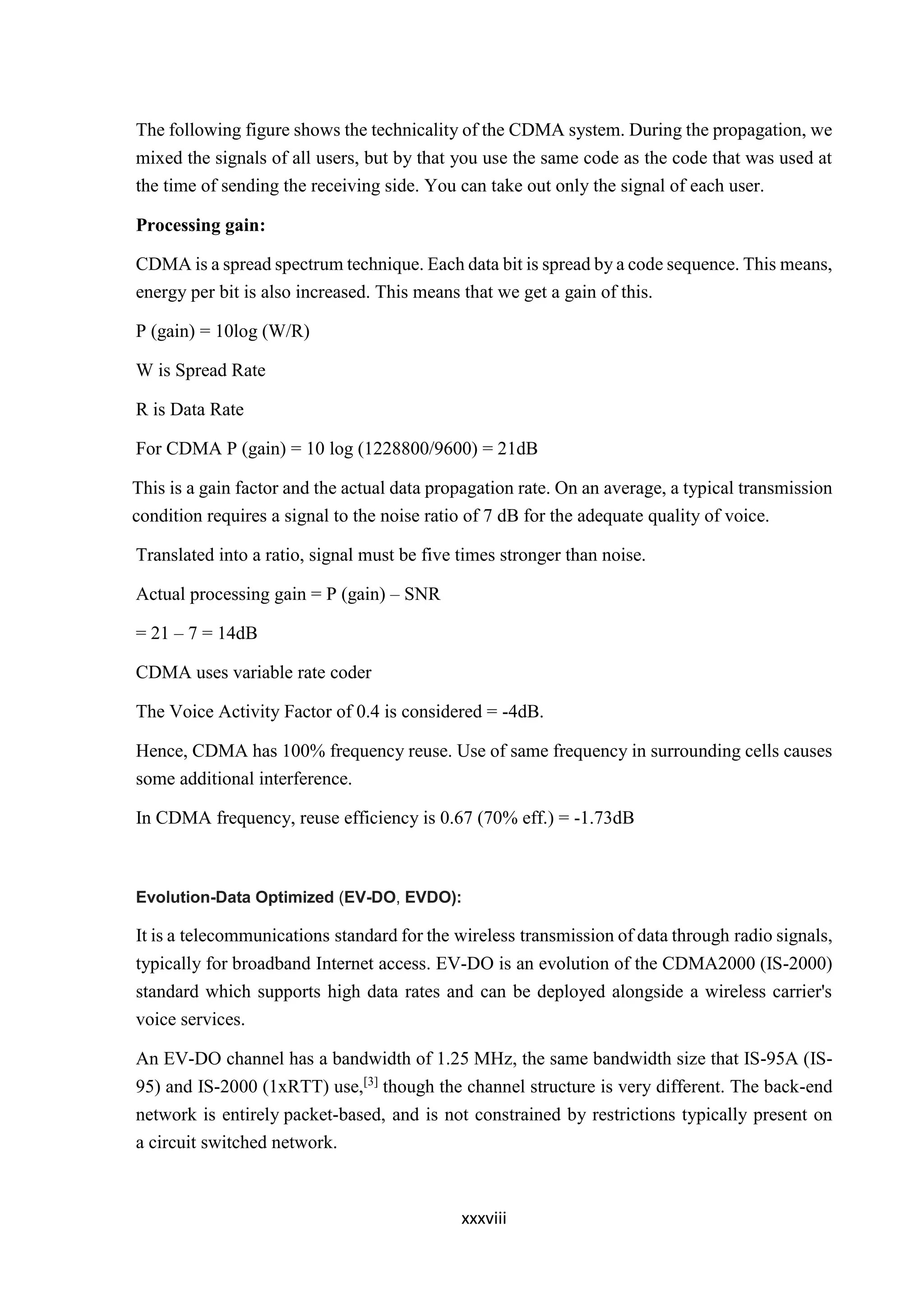 xxxviii
The following figure shows the technicality of the CDMA system. During the propagation, we
mixed the signals of all users, but by that you use the same code as the code that was used at
the time of sending the receiving side. You can take out only the signal of each user.
Processing gain:
CDMA is a spread spectrum technique. Each data bit is spread by a code sequence. This means,
energy per bit is also increased. This means that we get a gain of this.
P (gain) = 10log (W/R)
W is Spread Rate
R is Data Rate
For CDMA P (gain) = 10 log (1228800/9600) = 21dB
This is a gain factor and the actual data propagation rate. On an average, a typical transmission
condition requires a signal to the noise ratio of 7 dB for the adequate quality of voice.
Translated into a ratio, signal must be five times stronger than noise.
Actual processing gain = P (gain) – SNR
= 21 – 7 = 14dB
CDMA uses variable rate coder
The Voice Activity Factor of 0.4 is considered = -4dB.
Hence, CDMA has 100% frequency reuse. Use of same frequency in surrounding cells causes
some additional interference.
In CDMA frequency, reuse efficiency is 0.67 (70% eff.) = -1.73dB
Evolution-Data Optimized (EV-DO, EVDO):
It is a telecommunications standard for the wireless transmission of data through radio signals,
typically for broadband Internet access. EV-DO is an evolution of the CDMA2000 (IS-2000)
standard which supports high data rates and can be deployed alongside a wireless carrier's
voice services.
An EV-DO channel has a bandwidth of 1.25 MHz, the same bandwidth size that IS-95A (IS-
95) and IS-2000 (1xRTT) use,[3]
though the channel structure is very different. The back-end
network is entirely packet-based, and is not constrained by restrictions typically present on
a circuit switched network.
 