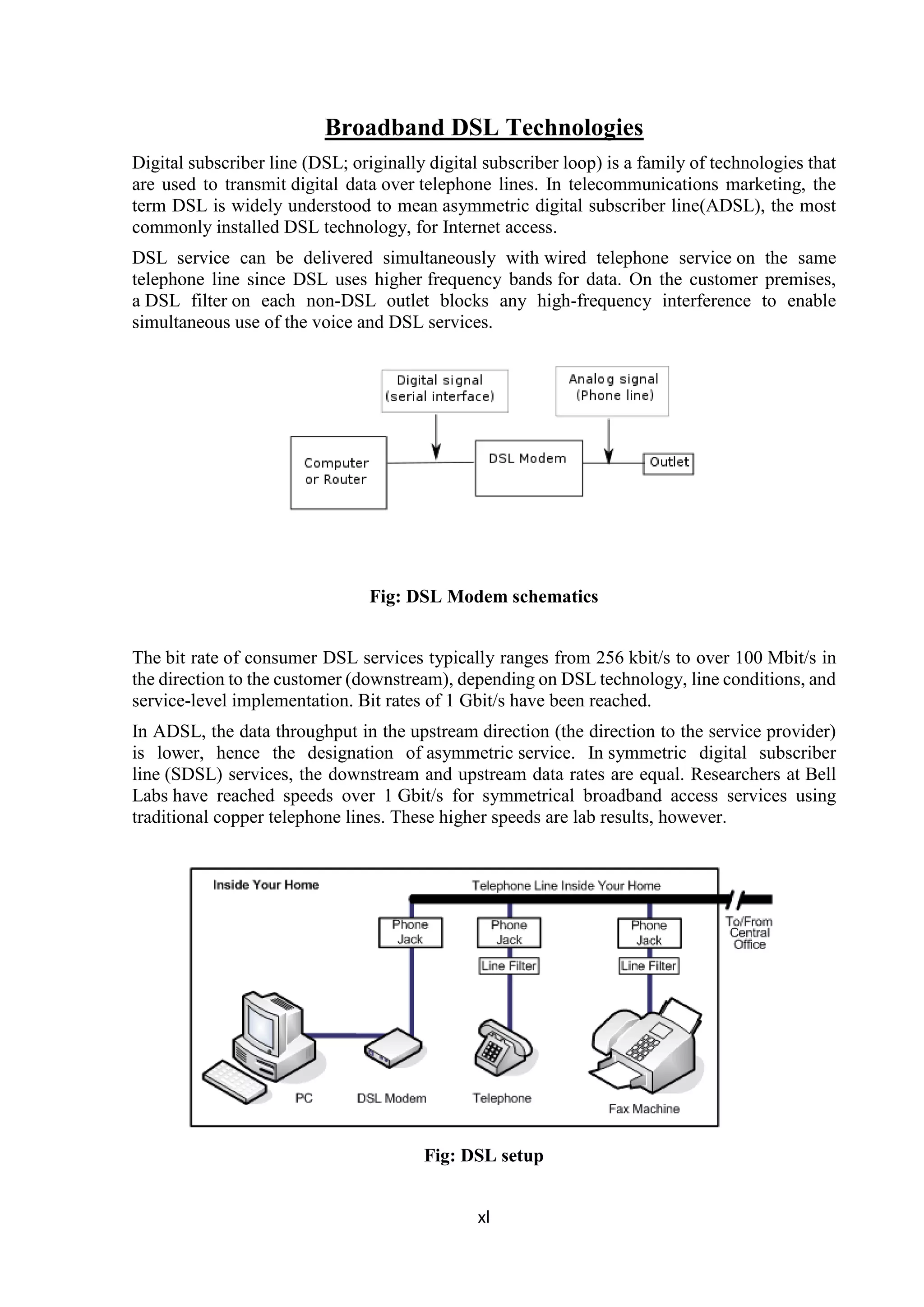 xl
Broadband DSL Technologies
Digital subscriber line (DSL; originally digital subscriber loop) is a family of technologies that
are used to transmit digital data over telephone lines. In telecommunications marketing, the
term DSL is widely understood to mean asymmetric digital subscriber line(ADSL), the most
commonly installed DSL technology, for Internet access.
DSL service can be delivered simultaneously with wired telephone service on the same
telephone line since DSL uses higher frequency bands for data. On the customer premises,
a DSL filter on each non-DSL outlet blocks any high-frequency interference to enable
simultaneous use of the voice and DSL services.
Fig: DSL Modem schematics
The bit rate of consumer DSL services typically ranges from 256 kbit/s to over 100 Mbit/s in
the direction to the customer (downstream), depending on DSL technology, line conditions, and
service-level implementation. Bit rates of 1 Gbit/s have been reached.
In ADSL, the data throughput in the upstream direction (the direction to the service provider)
is lower, hence the designation of asymmetric service. In symmetric digital subscriber
line (SDSL) services, the downstream and upstream data rates are equal. Researchers at Bell
Labs have reached speeds over 1 Gbit/s for symmetrical broadband access services using
traditional copper telephone lines. These higher speeds are lab results, however.
Fig: DSL setup
 