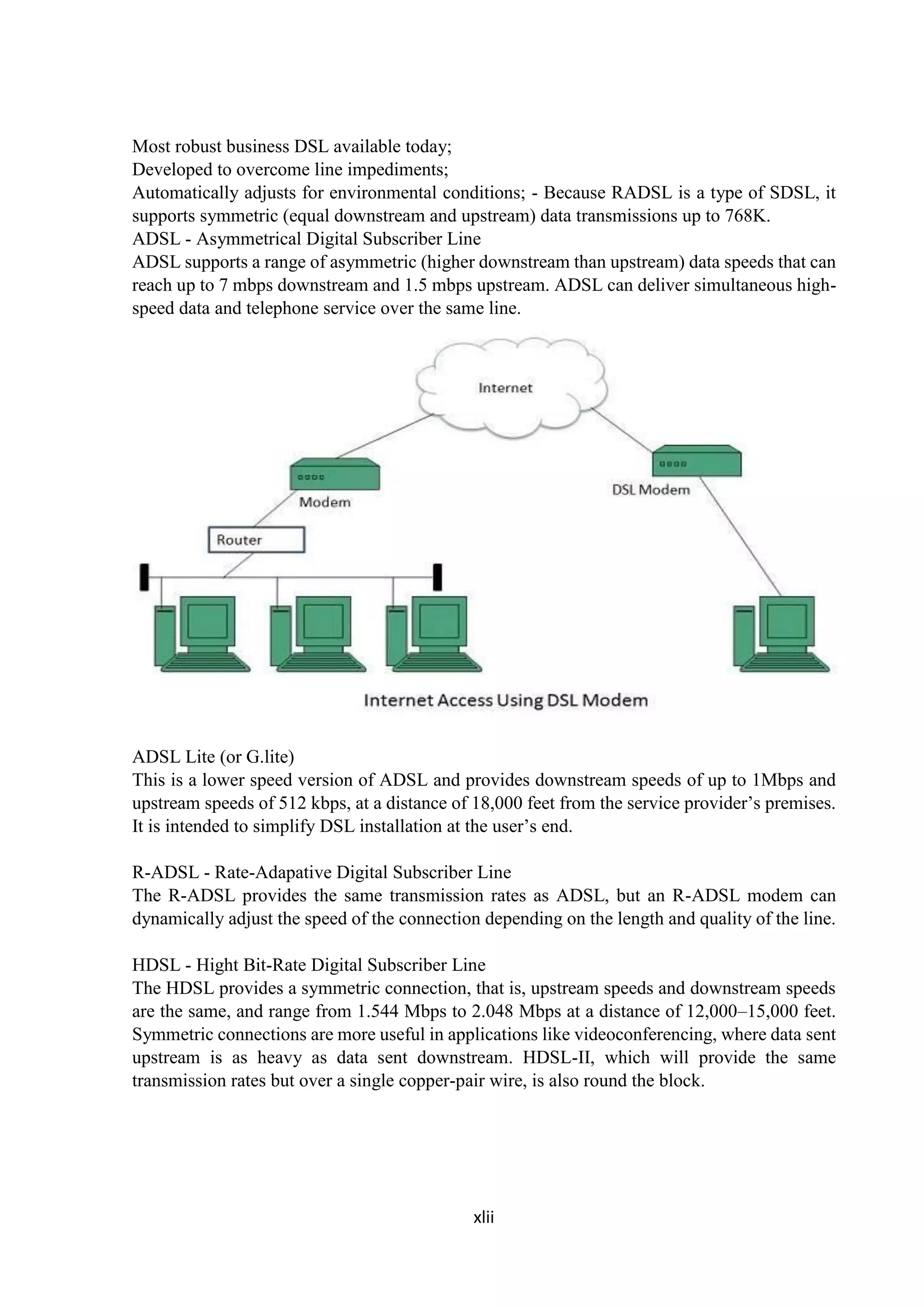 xlii
Most robust business DSL available today;
Developed to overcome line impediments;
Automatically adjusts for environmental conditions; - Because RADSL is a type of SDSL, it
supports symmetric (equal downstream and upstream) data transmissions up to 768K.
ADSL - Asymmetrical Digital Subscriber Line
ADSL supports a range of asymmetric (higher downstream than upstream) data speeds that can
reach up to 7 mbps downstream and 1.5 mbps upstream. ADSL can deliver simultaneous high-
speed data and telephone service over the same line.
ADSL Lite (or G.lite)
This is a lower speed version of ADSL and provides downstream speeds of up to 1Mbps and
upstream speeds of 512 kbps, at a distance of 18,000 feet from the service provider’s premises.
It is intended to simplify DSL installation at the user’s end.
R-ADSL - Rate-Adapative Digital Subscriber Line
The R-ADSL provides the same transmission rates as ADSL, but an R-ADSL modem can
dynamically adjust the speed of the connection depending on the length and quality of the line.
HDSL - Hight Bit-Rate Digital Subscriber Line
The HDSL provides a symmetric connection, that is, upstream speeds and downstream speeds
are the same, and range from 1.544 Mbps to 2.048 Mbps at a distance of 12,000–15,000 feet.
Symmetric connections are more useful in applications like videoconferencing, where data sent
upstream is as heavy as data sent downstream. HDSL-II, which will provide the same
transmission rates but over a single copper-pair wire, is also round the block.
 