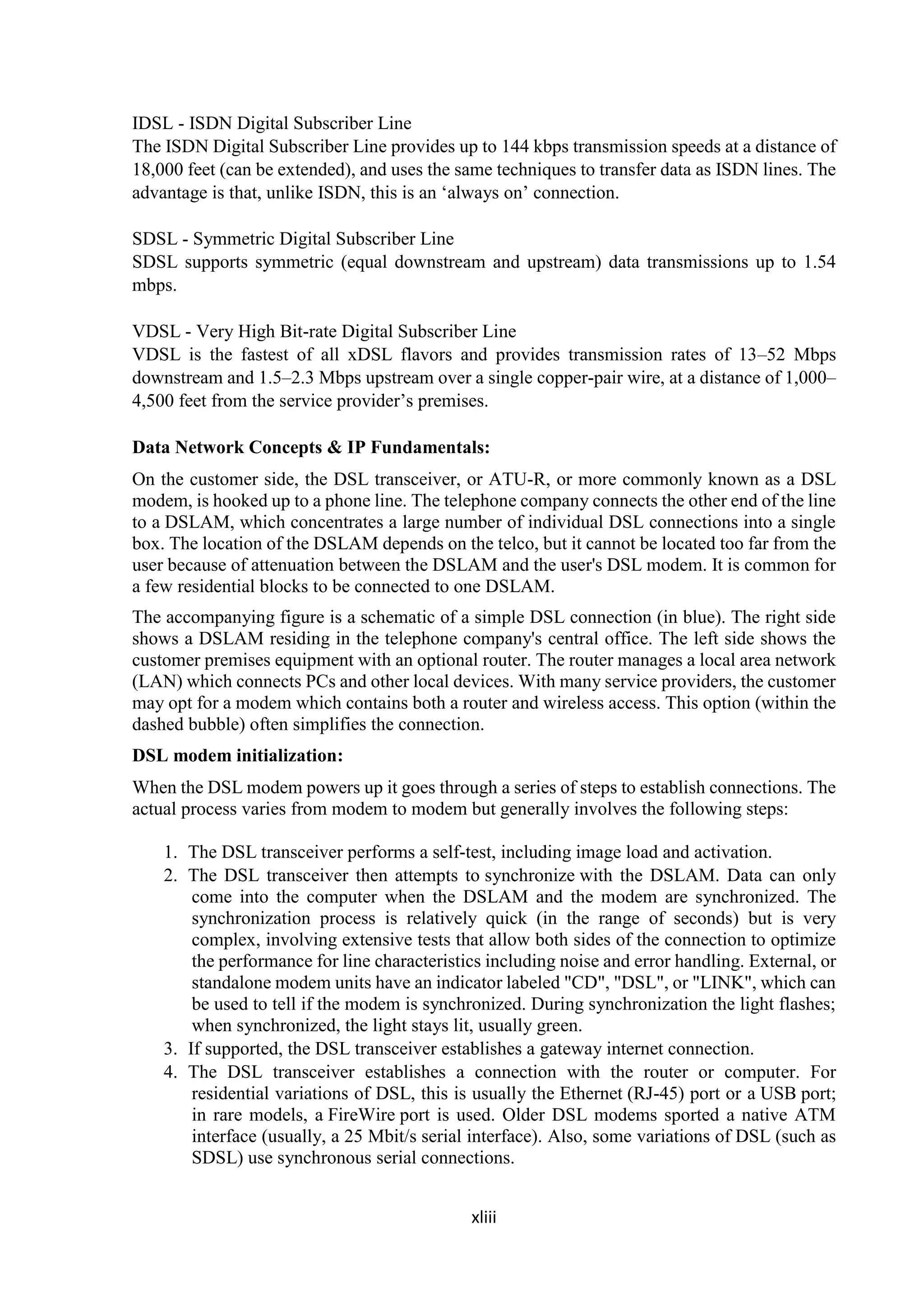 xliii
IDSL - ISDN Digital Subscriber Line
The ISDN Digital Subscriber Line provides up to 144 kbps transmission speeds at a distance of
18,000 feet (can be extended), and uses the same techniques to transfer data as ISDN lines. The
advantage is that, unlike ISDN, this is an ‘always on’ connection.
SDSL - Symmetric Digital Subscriber Line
SDSL supports symmetric (equal downstream and upstream) data transmissions up to 1.54
mbps.
VDSL - Very High Bit-rate Digital Subscriber Line
VDSL is the fastest of all xDSL flavors and provides transmission rates of 13–52 Mbps
downstream and 1.5–2.3 Mbps upstream over a single copper-pair wire, at a distance of 1,000–
4,500 feet from the service provider’s premises.
Data Network Concepts & IP Fundamentals:
On the customer side, the DSL transceiver, or ATU-R, or more commonly known as a DSL
modem, is hooked up to a phone line. The telephone company connects the other end of the line
to a DSLAM, which concentrates a large number of individual DSL connections into a single
box. The location of the DSLAM depends on the telco, but it cannot be located too far from the
user because of attenuation between the DSLAM and the user's DSL modem. It is common for
a few residential blocks to be connected to one DSLAM.
The accompanying figure is a schematic of a simple DSL connection (in blue). The right side
shows a DSLAM residing in the telephone company's central office. The left side shows the
customer premises equipment with an optional router. The router manages a local area network
(LAN) which connects PCs and other local devices. With many service providers, the customer
may opt for a modem which contains both a router and wireless access. This option (within the
dashed bubble) often simplifies the connection.
DSL modem initialization:
When the DSL modem powers up it goes through a series of steps to establish connections. The
actual process varies from modem to modem but generally involves the following steps:
1. The DSL transceiver performs a self-test, including image load and activation.
2. The DSL transceiver then attempts to synchronize with the DSLAM. Data can only
come into the computer when the DSLAM and the modem are synchronized. The
synchronization process is relatively quick (in the range of seconds) but is very
complex, involving extensive tests that allow both sides of the connection to optimize
the performance for line characteristics including noise and error handling. External, or
standalone modem units have an indicator labeled "CD", "DSL", or "LINK", which can
be used to tell if the modem is synchronized. During synchronization the light flashes;
when synchronized, the light stays lit, usually green.
3. If supported, the DSL transceiver establishes a gateway internet connection.
4. The DSL transceiver establishes a connection with the router or computer. For
residential variations of DSL, this is usually the Ethernet (RJ-45) port or a USB port;
in rare models, a FireWire port is used. Older DSL modems sported a native ATM
interface (usually, a 25 Mbit/s serial interface). Also, some variations of DSL (such as
SDSL) use synchronous serial connections.
 
