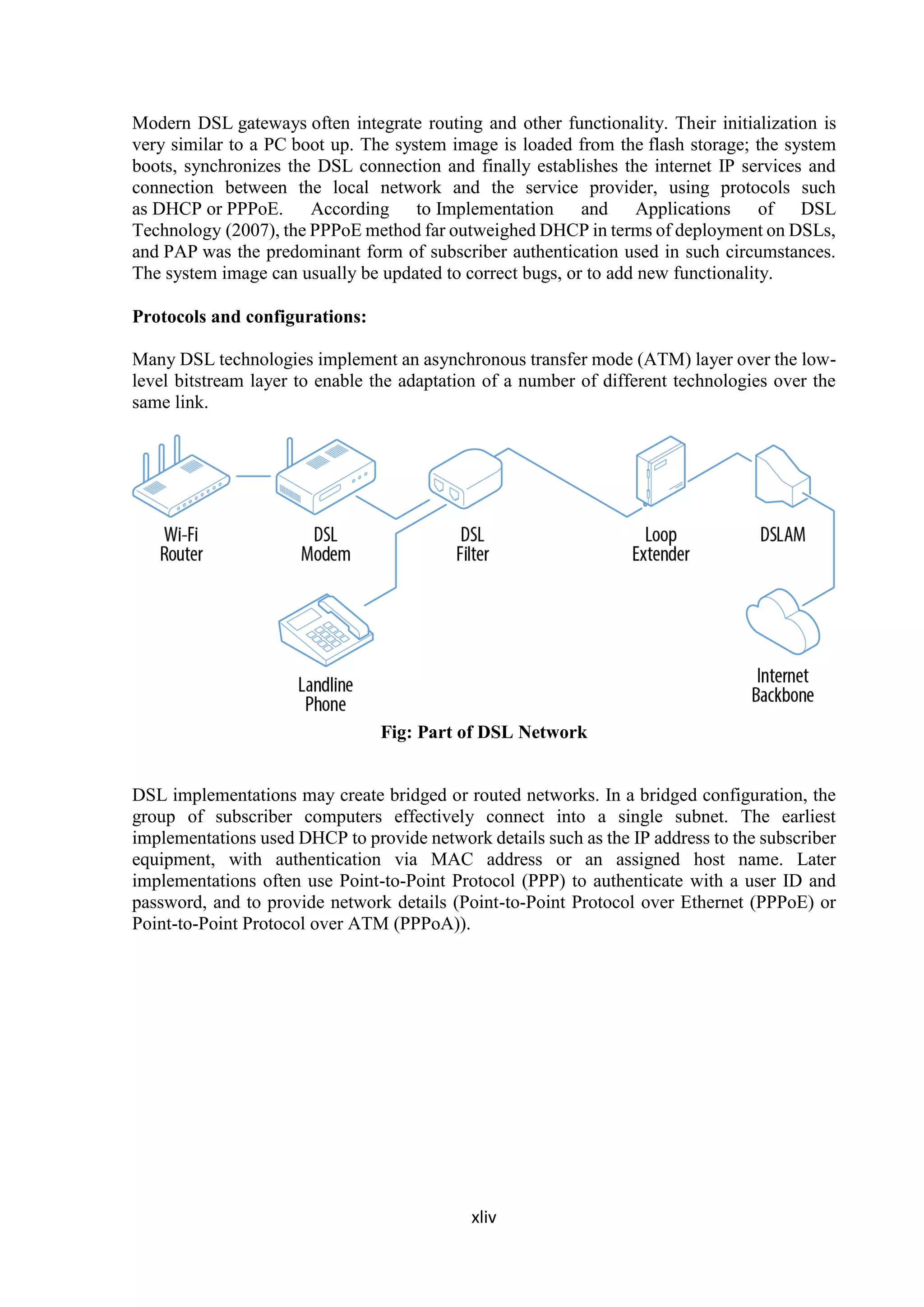 xliv
Modern DSL gateways often integrate routing and other functionality. Their initialization is
very similar to a PC boot up. The system image is loaded from the flash storage; the system
boots, synchronizes the DSL connection and finally establishes the internet IP services and
connection between the local network and the service provider, using protocols such
as DHCP or PPPoE. According to Implementation and Applications of DSL
Technology (2007), the PPPoE method far outweighed DHCP in terms of deployment on DSLs,
and PAP was the predominant form of subscriber authentication used in such circumstances.
The system image can usually be updated to correct bugs, or to add new functionality.
Protocols and configurations:
Many DSL technologies implement an asynchronous transfer mode (ATM) layer over the low-
level bitstream layer to enable the adaptation of a number of different technologies over the
same link.
Fig: Part of DSL Network
DSL implementations may create bridged or routed networks. In a bridged configuration, the
group of subscriber computers effectively connect into a single subnet. The earliest
implementations used DHCP to provide network details such as the IP address to the subscriber
equipment, with authentication via MAC address or an assigned host name. Later
implementations often use Point-to-Point Protocol (PPP) to authenticate with a user ID and
password, and to provide network details (Point-to-Point Protocol over Ethernet (PPPoE) or
Point-to-Point Protocol over ATM (PPPoA)).
 