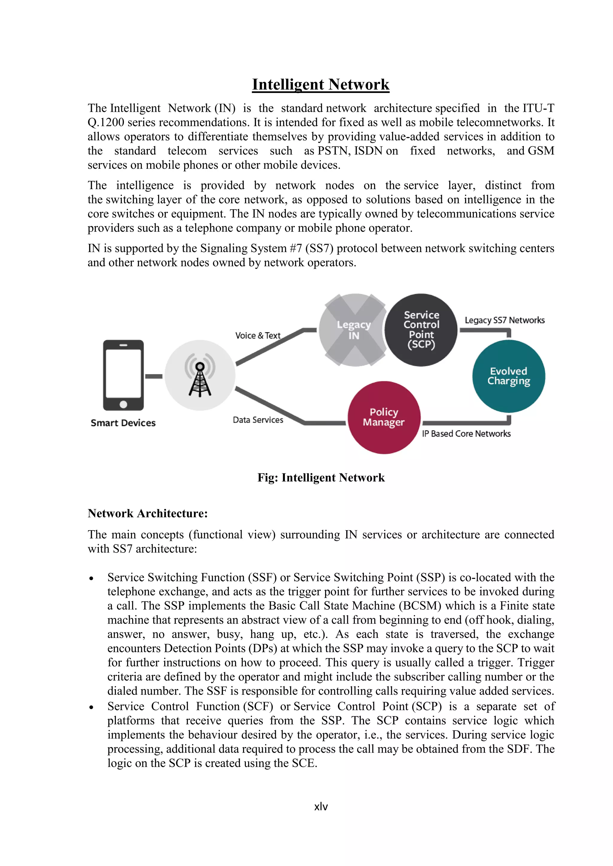 xlv
Intelligent Network
The Intelligent Network (IN) is the standard network architecture specified in the ITU-T
Q.1200 series recommendations. It is intended for fixed as well as mobile telecomnetworks. It
allows operators to differentiate themselves by providing value-added services in addition to
the standard telecom services such as PSTN, ISDN on fixed networks, and GSM
services on mobile phones or other mobile devices.
The intelligence is provided by network nodes on the service layer, distinct from
the switching layer of the core network, as opposed to solutions based on intelligence in the
core switches or equipment. The IN nodes are typically owned by telecommunications service
providers such as a telephone company or mobile phone operator.
IN is supported by the Signaling System #7 (SS7) protocol between network switching centers
and other network nodes owned by network operators.
Fig: Intelligent Network
Network Architecture:
The main concepts (functional view) surrounding IN services or architecture are connected
with SS7 architecture:
 Service Switching Function (SSF) or Service Switching Point (SSP) is co-located with the
telephone exchange, and acts as the trigger point for further services to be invoked during
a call. The SSP implements the Basic Call State Machine (BCSM) which is a Finite state
machine that represents an abstract view of a call from beginning to end (off hook, dialing,
answer, no answer, busy, hang up, etc.). As each state is traversed, the exchange
encounters Detection Points (DPs) at which the SSP may invoke a query to the SCP to wait
for further instructions on how to proceed. This query is usually called a trigger. Trigger
criteria are defined by the operator and might include the subscriber calling number or the
dialed number. The SSF is responsible for controlling calls requiring value added services.
 Service Control Function (SCF) or Service Control Point (SCP) is a separate set of
platforms that receive queries from the SSP. The SCP contains service logic which
implements the behaviour desired by the operator, i.e., the services. During service logic
processing, additional data required to process the call may be obtained from the SDF. The
logic on the SCP is created using the SCE.
 