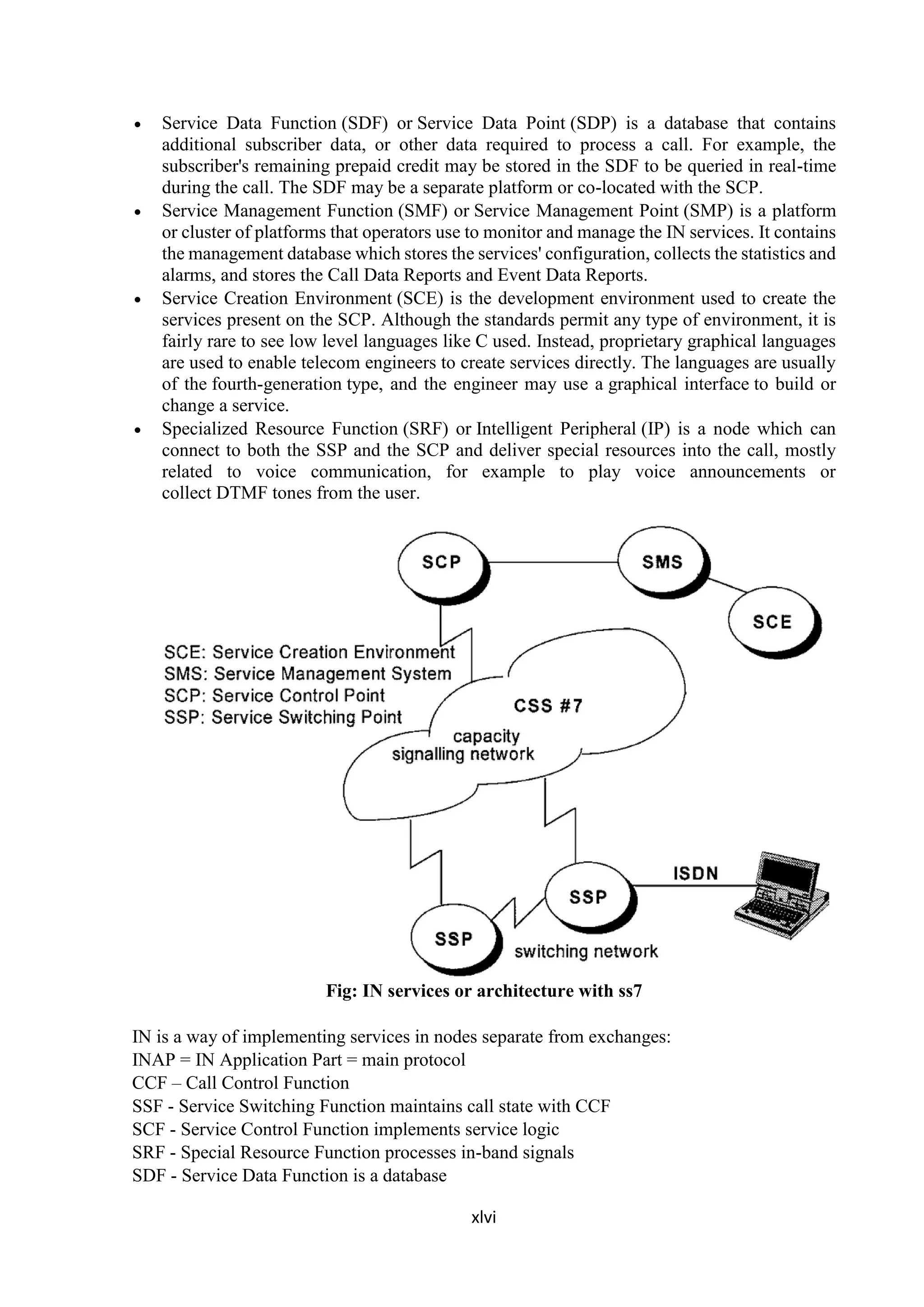 xlvi
 Service Data Function (SDF) or Service Data Point (SDP) is a database that contains
additional subscriber data, or other data required to process a call. For example, the
subscriber's remaining prepaid credit may be stored in the SDF to be queried in real-time
during the call. The SDF may be a separate platform or co-located with the SCP.
 Service Management Function (SMF) or Service Management Point (SMP) is a platform
or cluster of platforms that operators use to monitor and manage the IN services. It contains
the management database which stores the services' configuration, collects the statistics and
alarms, and stores the Call Data Reports and Event Data Reports.
 Service Creation Environment (SCE) is the development environment used to create the
services present on the SCP. Although the standards permit any type of environment, it is
fairly rare to see low level languages like C used. Instead, proprietary graphical languages
are used to enable telecom engineers to create services directly. The languages are usually
of the fourth-generation type, and the engineer may use a graphical interface to build or
change a service.
 Specialized Resource Function (SRF) or Intelligent Peripheral (IP) is a node which can
connect to both the SSP and the SCP and deliver special resources into the call, mostly
related to voice communication, for example to play voice announcements or
collect DTMF tones from the user.
Fig: IN services or architecture with ss7
IN is a way of implementing services in nodes separate from exchanges:
INAP = IN Application Part = main protocol
CCF – Call Control Function
SSF - Service Switching Function maintains call state with CCF
SCF - Service Control Function implements service logic
SRF - Special Resource Function processes in-band signals
SDF - Service Data Function is a database
 