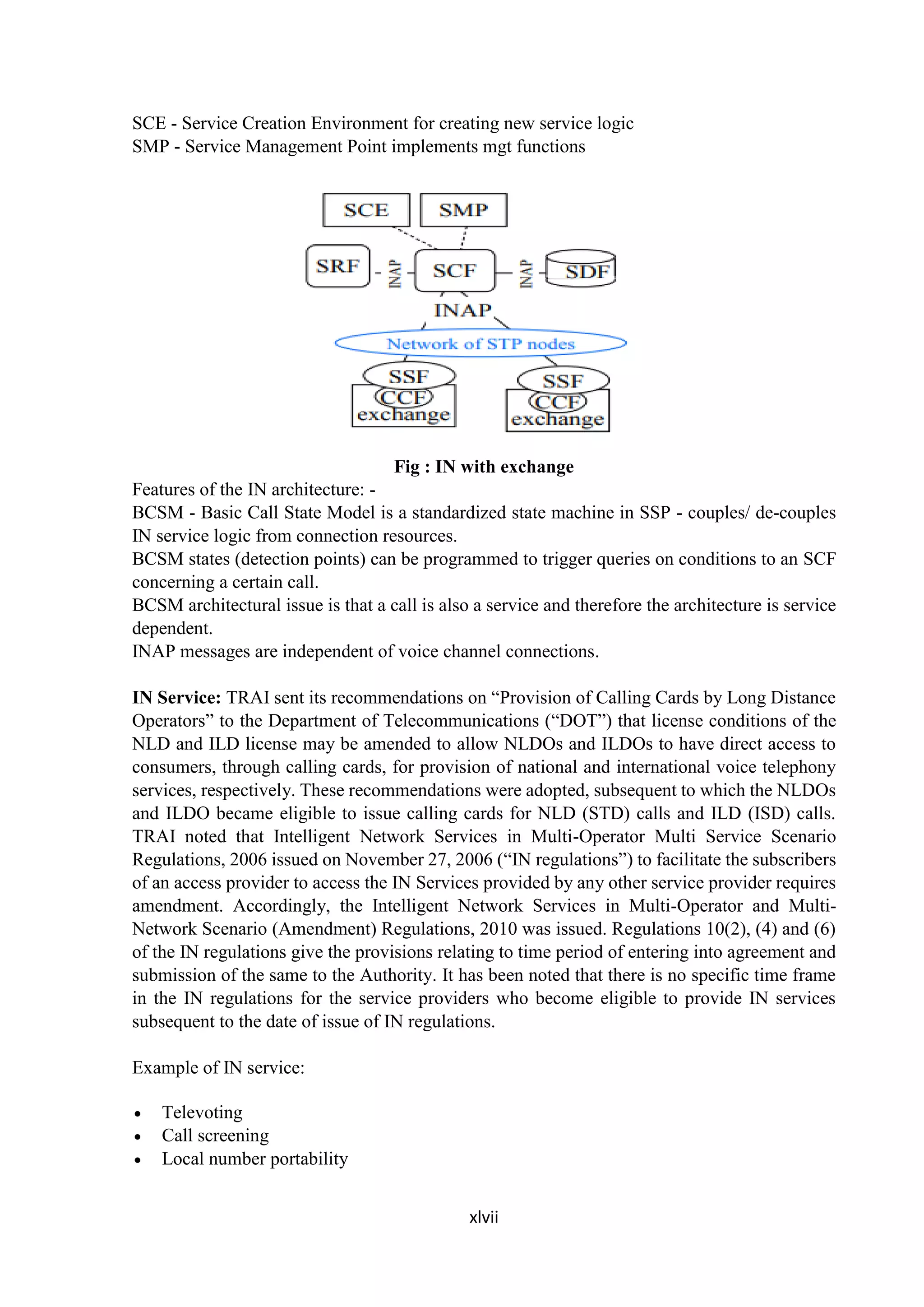 xlvii
SCE - Service Creation Environment for creating new service logic
SMP - Service Management Point implements mgt functions
Fig : IN with exchange
Features of the IN architecture: -
BCSM - Basic Call State Model is a standardized state machine in SSP - couples/ de-couples
IN service logic from connection resources.
BCSM states (detection points) can be programmed to trigger queries on conditions to an SCF
concerning a certain call.
BCSM architectural issue is that a call is also a service and therefore the architecture is service
dependent.
INAP messages are independent of voice channel connections.
IN Service: TRAI sent its recommendations on “Provision of Calling Cards by Long Distance
Operators” to the Department of Telecommunications (“DOT”) that license conditions of the
NLD and ILD license may be amended to allow NLDOs and ILDOs to have direct access to
consumers, through calling cards, for provision of national and international voice telephony
services, respectively. These recommendations were adopted, subsequent to which the NLDOs
and ILDO became eligible to issue calling cards for NLD (STD) calls and ILD (ISD) calls.
TRAI noted that Intelligent Network Services in Multi-Operator Multi Service Scenario
Regulations, 2006 issued on November 27, 2006 (“IN regulations”) to facilitate the subscribers
of an access provider to access the IN Services provided by any other service provider requires
amendment. Accordingly, the Intelligent Network Services in Multi-Operator and Multi-
Network Scenario (Amendment) Regulations, 2010 was issued. Regulations 10(2), (4) and (6)
of the IN regulations give the provisions relating to time period of entering into agreement and
submission of the same to the Authority. It has been noted that there is no specific time frame
in the IN regulations for the service providers who become eligible to provide IN services
subsequent to the date of issue of IN regulations.
Example of IN service:
 Televoting
 Call screening
 Local number portability
 