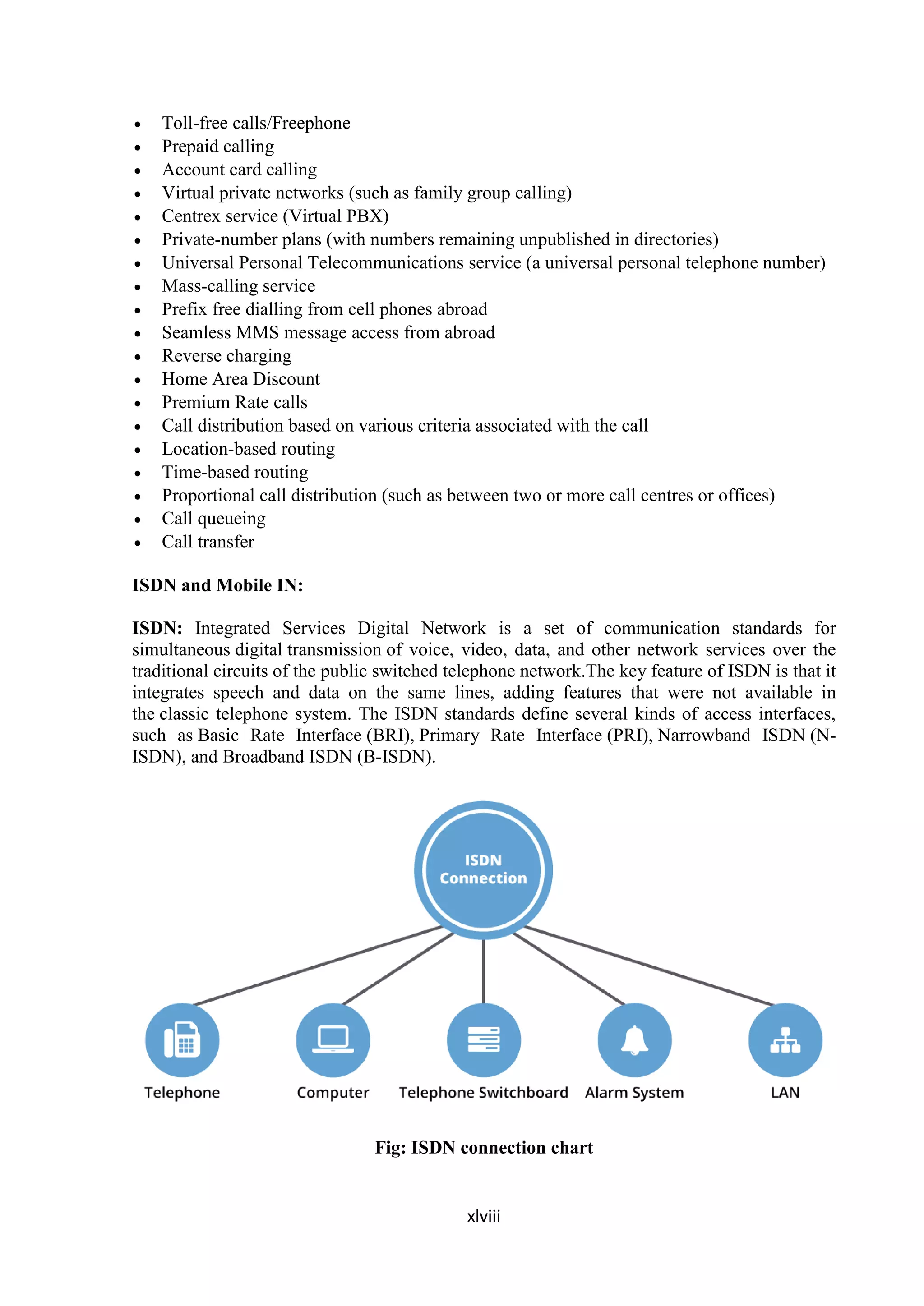xlviii
 Toll-free calls/Freephone
 Prepaid calling
 Account card calling
 Virtual private networks (such as family group calling)
 Centrex service (Virtual PBX)
 Private-number plans (with numbers remaining unpublished in directories)
 Universal Personal Telecommunications service (a universal personal telephone number)
 Mass-calling service
 Prefix free dialling from cell phones abroad
 Seamless MMS message access from abroad
 Reverse charging
 Home Area Discount
 Premium Rate calls
 Call distribution based on various criteria associated with the call
 Location-based routing
 Time-based routing
 Proportional call distribution (such as between two or more call centres or offices)
 Call queueing
 Call transfer
ISDN and Mobile IN:
ISDN: Integrated Services Digital Network is a set of communication standards for
simultaneous digital transmission of voice, video, data, and other network services over the
traditional circuits of the public switched telephone network.The key feature of ISDN is that it
integrates speech and data on the same lines, adding features that were not available in
the classic telephone system. The ISDN standards define several kinds of access interfaces,
such as Basic Rate Interface (BRI), Primary Rate Interface (PRI), Narrowband ISDN (N-
ISDN), and Broadband ISDN (B-ISDN).
Fig: ISDN connection chart
 
