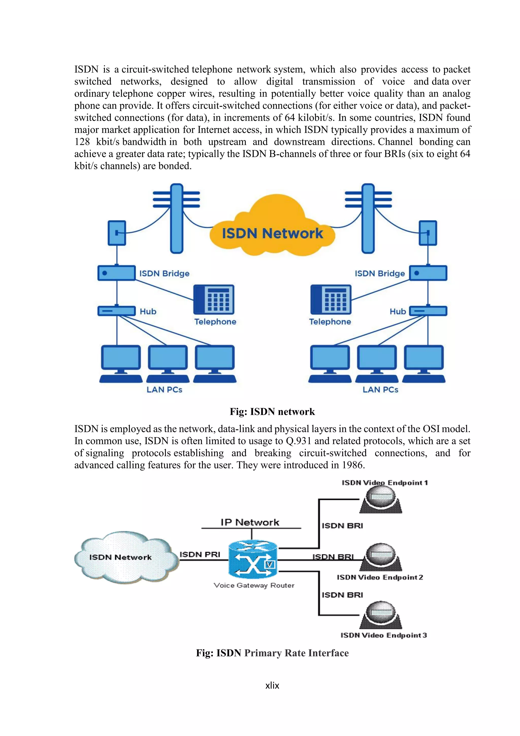 xlix
ISDN is a circuit-switched telephone network system, which also provides access to packet
switched networks, designed to allow digital transmission of voice and data over
ordinary telephone copper wires, resulting in potentially better voice quality than an analog
phone can provide. It offers circuit-switched connections (for either voice or data), and packet-
switched connections (for data), in increments of 64 kilobit/s. In some countries, ISDN found
major market application for Internet access, in which ISDN typically provides a maximum of
128 kbit/s bandwidth in both upstream and downstream directions. Channel bonding can
achieve a greater data rate; typically the ISDN B-channels of three or four BRIs (six to eight 64
kbit/s channels) are bonded.
Fig: ISDN network
ISDN is employed as the network, data-link and physical layers in the context of the OSI model.
In common use, ISDN is often limited to usage to Q.931 and related protocols, which are a set
of signaling protocols establishing and breaking circuit-switched connections, and for
advanced calling features for the user. They were introduced in 1986.
Fig: ISDN Primary Rate Interface
 