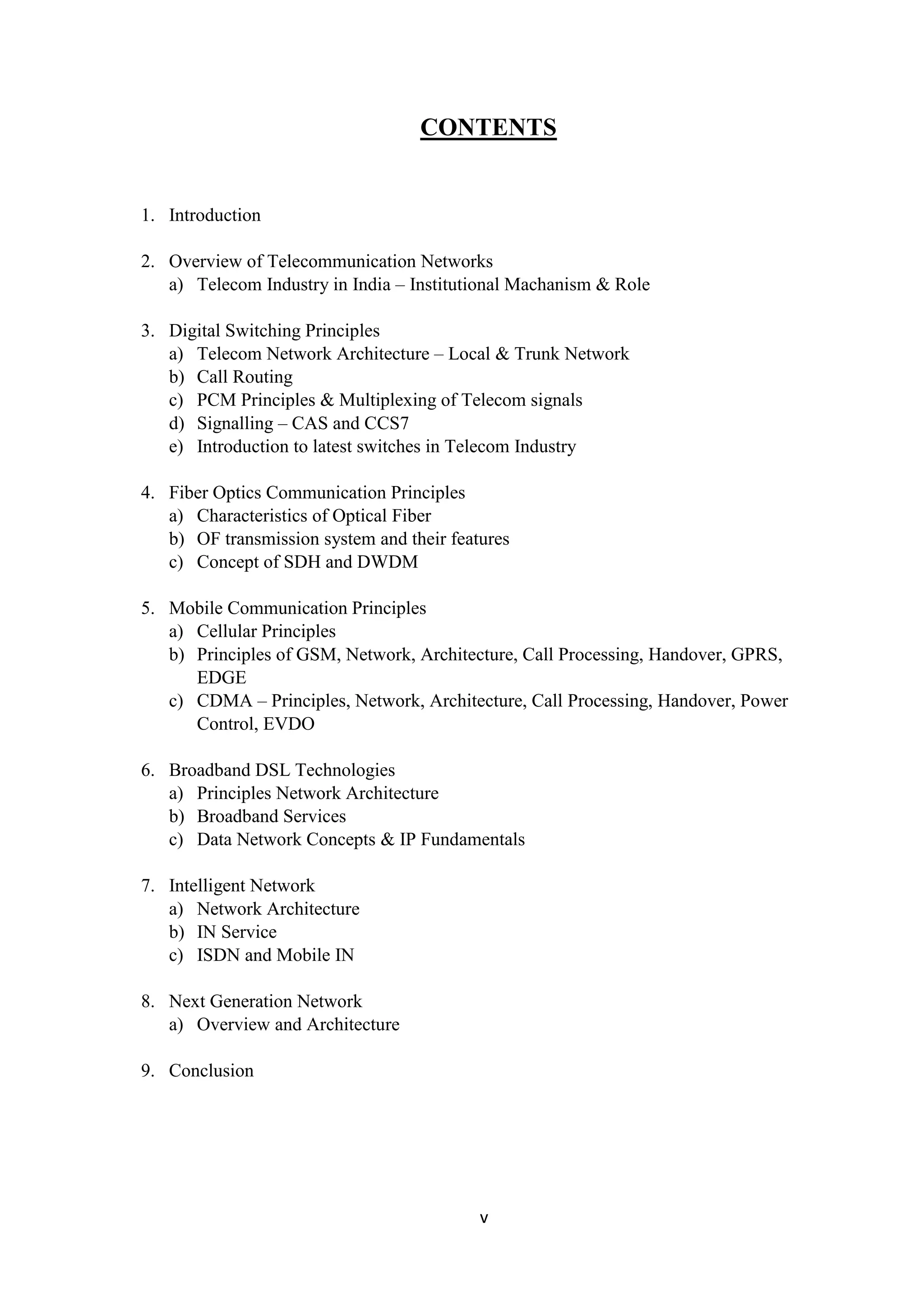 v
CONTENTS
1. Introduction
2. Overview of Telecommunication Networks
a) Telecom Industry in India – Institutional Machanism & Role
3. Digital Switching Principles
a) Telecom Network Architecture – Local & Trunk Network
b) Call Routing
c) PCM Principles & Multiplexing of Telecom signals
d) Signalling – CAS and CCS7
e) Introduction to latest switches in Telecom Industry
4. Fiber Optics Communication Principles
a) Characteristics of Optical Fiber
b) OF transmission system and their features
c) Concept of SDH and DWDM
5. Mobile Communication Principles
a) Cellular Principles
b) Principles of GSM, Network, Architecture, Call Processing, Handover, GPRS,
EDGE
c) CDMA – Principles, Network, Architecture, Call Processing, Handover, Power
Control, EVDO
6. Broadband DSL Technologies
a) Principles Network Architecture
b) Broadband Services
c) Data Network Concepts & IP Fundamentals
7. Intelligent Network
a) Network Architecture
b) IN Service
c) ISDN and Mobile IN
8. Next Generation Network
a) Overview and Architecture
9. Conclusion
 