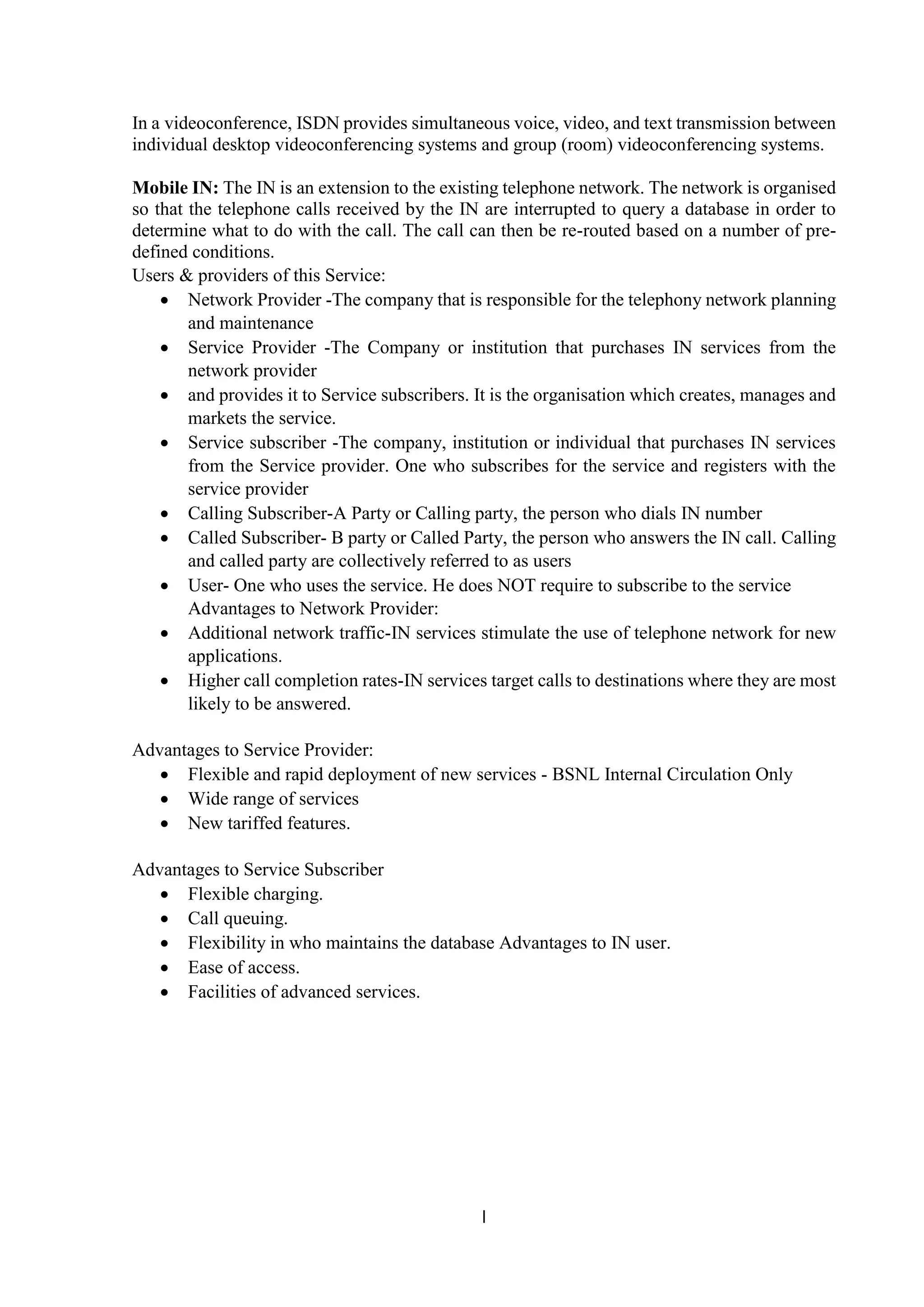 l
In a videoconference, ISDN provides simultaneous voice, video, and text transmission between
individual desktop videoconferencing systems and group (room) videoconferencing systems.
Mobile IN: The IN is an extension to the existing telephone network. The network is organised
so that the telephone calls received by the IN are interrupted to query a database in order to
determine what to do with the call. The call can then be re-routed based on a number of pre-
defined conditions.
Users & providers of this Service:
 Network Provider -The company that is responsible for the telephony network planning
and maintenance
 Service Provider -The Company or institution that purchases IN services from the
network provider
 and provides it to Service subscribers. It is the organisation which creates, manages and
markets the service.
 Service subscriber -The company, institution or individual that purchases IN services
from the Service provider. One who subscribes for the service and registers with the
service provider
 Calling Subscriber-A Party or Calling party, the person who dials IN number
 Called Subscriber- B party or Called Party, the person who answers the IN call. Calling
and called party are collectively referred to as users
 User- One who uses the service. He does NOT require to subscribe to the service
Advantages to Network Provider:
 Additional network traffic-IN services stimulate the use of telephone network for new
applications.
 Higher call completion rates-IN services target calls to destinations where they are most
likely to be answered.
Advantages to Service Provider:
 Flexible and rapid deployment of new services - BSNL Internal Circulation Only
 Wide range of services
 New tariffed features.
Advantages to Service Subscriber
 Flexible charging.
 Call queuing.
 Flexibility in who maintains the database Advantages to IN user.
 Ease of access.
 Facilities of advanced services.
 