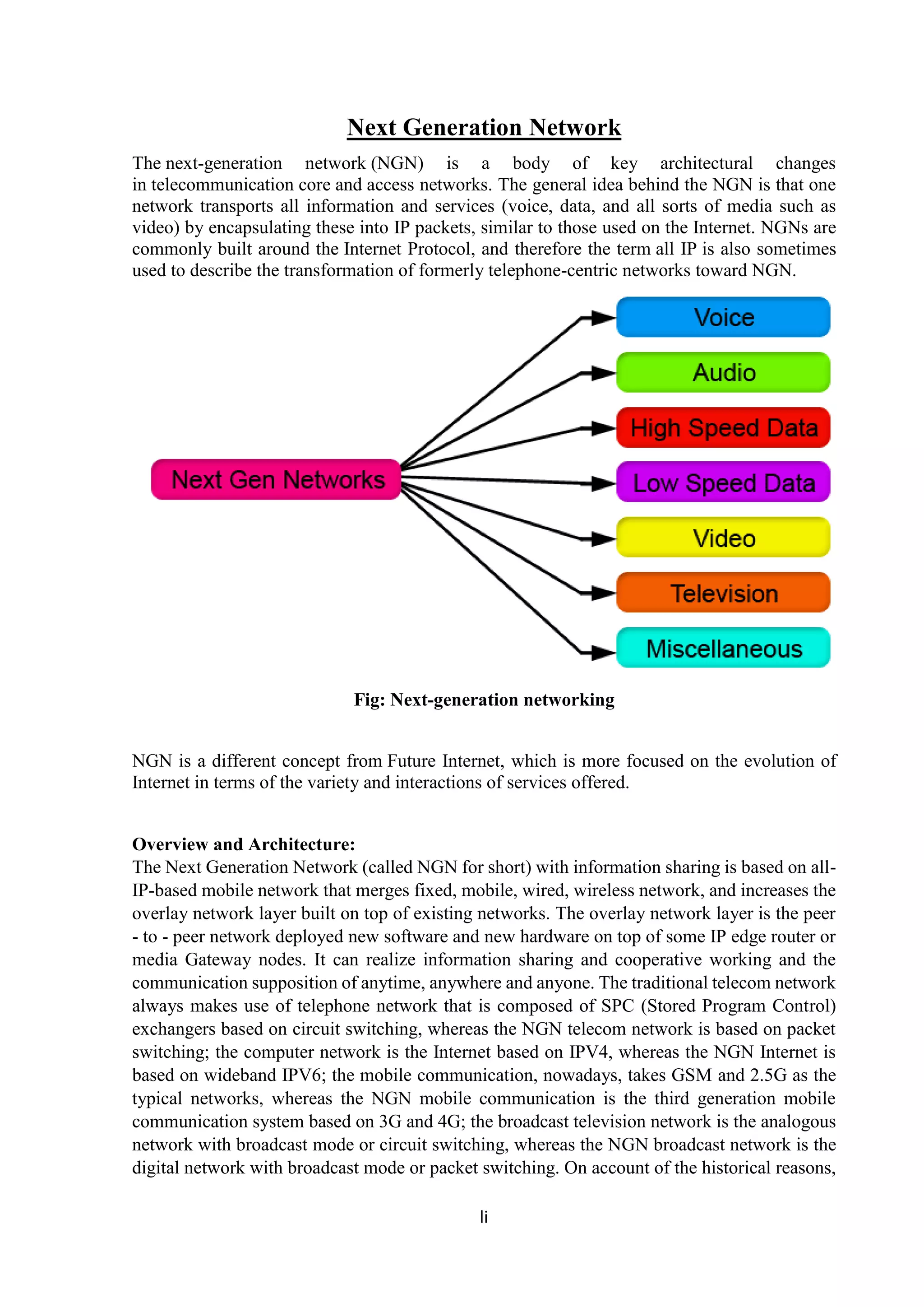 li
Next Generation Network
The next-generation network (NGN) is a body of key architectural changes
in telecommunication core and access networks. The general idea behind the NGN is that one
network transports all information and services (voice, data, and all sorts of media such as
video) by encapsulating these into IP packets, similar to those used on the Internet. NGNs are
commonly built around the Internet Protocol, and therefore the term all IP is also sometimes
used to describe the transformation of formerly telephone-centric networks toward NGN.
Fig: Next-generation networking
NGN is a different concept from Future Internet, which is more focused on the evolution of
Internet in terms of the variety and interactions of services offered.
Overview and Architecture:
The Next Generation Network (called NGN for short) with information sharing is based on all-
IP-based mobile network that merges fixed, mobile, wired, wireless network, and increases the
overlay network layer built on top of existing networks. The overlay network layer is the peer
- to - peer network deployed new software and new hardware on top of some IP edge router or
media Gateway nodes. It can realize information sharing and cooperative working and the
communication supposition of anytime, anywhere and anyone. The traditional telecom network
always makes use of telephone network that is composed of SPC (Stored Program Control)
exchangers based on circuit switching, whereas the NGN telecom network is based on packet
switching; the computer network is the Internet based on IPV4, whereas the NGN Internet is
based on wideband IPV6; the mobile communication, nowadays, takes GSM and 2.5G as the
typical networks, whereas the NGN mobile communication is the third generation mobile
communication system based on 3G and 4G; the broadcast television network is the analogous
network with broadcast mode or circuit switching, whereas the NGN broadcast network is the
digital network with broadcast mode or packet switching. On account of the historical reasons,
 