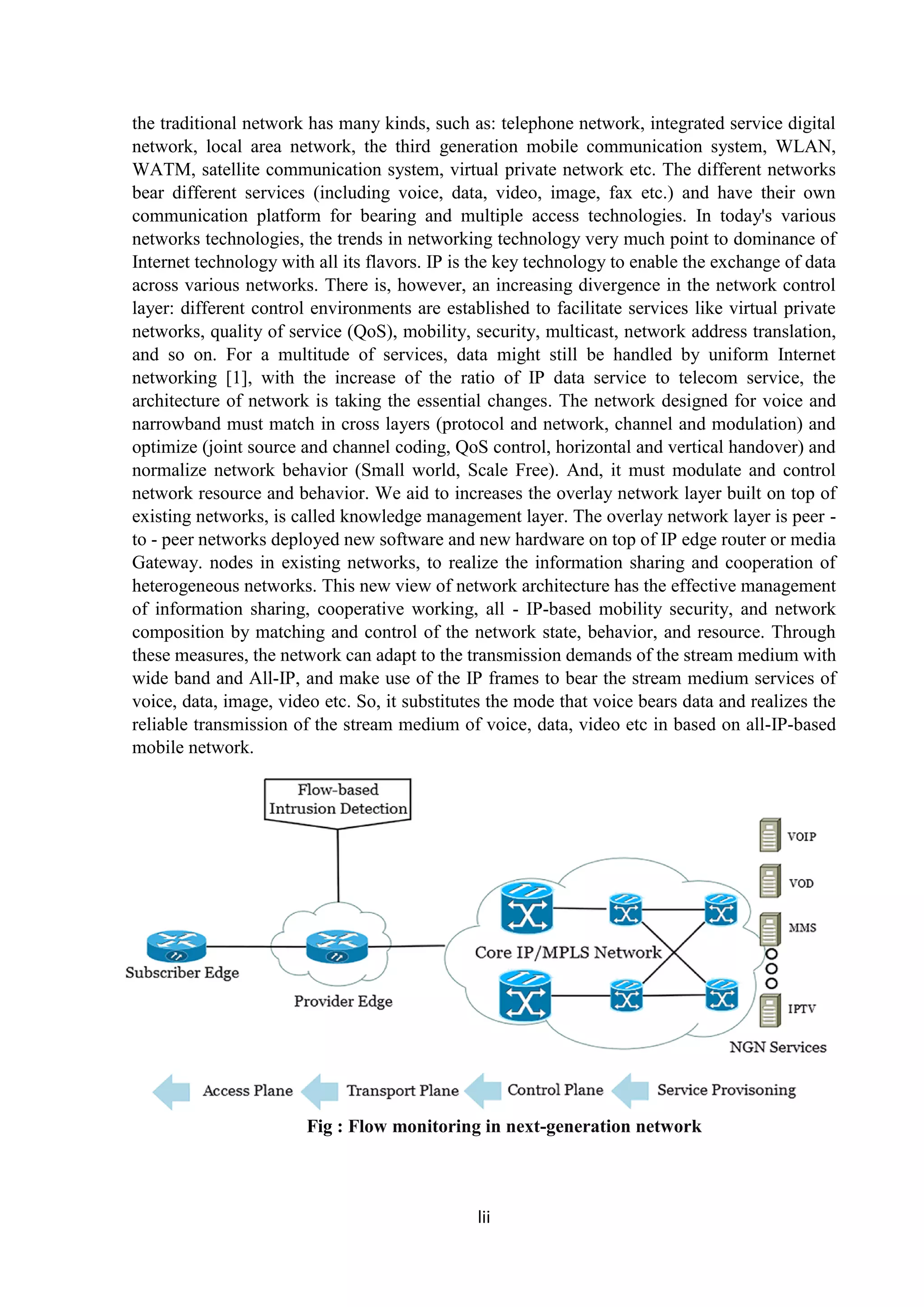 lii
the traditional network has many kinds, such as: telephone network, integrated service digital
network, local area network, the third generation mobile communication system, WLAN,
WATM, satellite communication system, virtual private network etc. The different networks
bear different services (including voice, data, video, image, fax etc.) and have their own
communication platform for bearing and multiple access technologies. In today's various
networks technologies, the trends in networking technology very much point to dominance of
Internet technology with all its flavors. IP is the key technology to enable the exchange of data
across various networks. There is, however, an increasing divergence in the network control
layer: different control environments are established to facilitate services like virtual private
networks, quality of service (QoS), mobility, security, multicast, network address translation,
and so on. For a multitude of services, data might still be handled by uniform Internet
networking [1], with the increase of the ratio of IP data service to telecom service, the
architecture of network is taking the essential changes. The network designed for voice and
narrowband must match in cross layers (protocol and network, channel and modulation) and
optimize (joint source and channel coding, QoS control, horizontal and vertical handover) and
normalize network behavior (Small world, Scale Free). And, it must modulate and control
network resource and behavior. We aid to increases the overlay network layer built on top of
existing networks, is called knowledge management layer. The overlay network layer is peer -
to - peer networks deployed new software and new hardware on top of IP edge router or media
Gateway. nodes in existing networks, to realize the information sharing and cooperation of
heterogeneous networks. This new view of network architecture has the effective management
of information sharing, cooperative working, all - IP-based mobility security, and network
composition by matching and control of the network state, behavior, and resource. Through
these measures, the network can adapt to the transmission demands of the stream medium with
wide band and All-IP, and make use of the IP frames to bear the stream medium services of
voice, data, image, video etc. So, it substitutes the mode that voice bears data and realizes the
reliable transmission of the stream medium of voice, data, video etc in based on all-IP-based
mobile network.
Fig : Flow monitoring in next-generation network
 