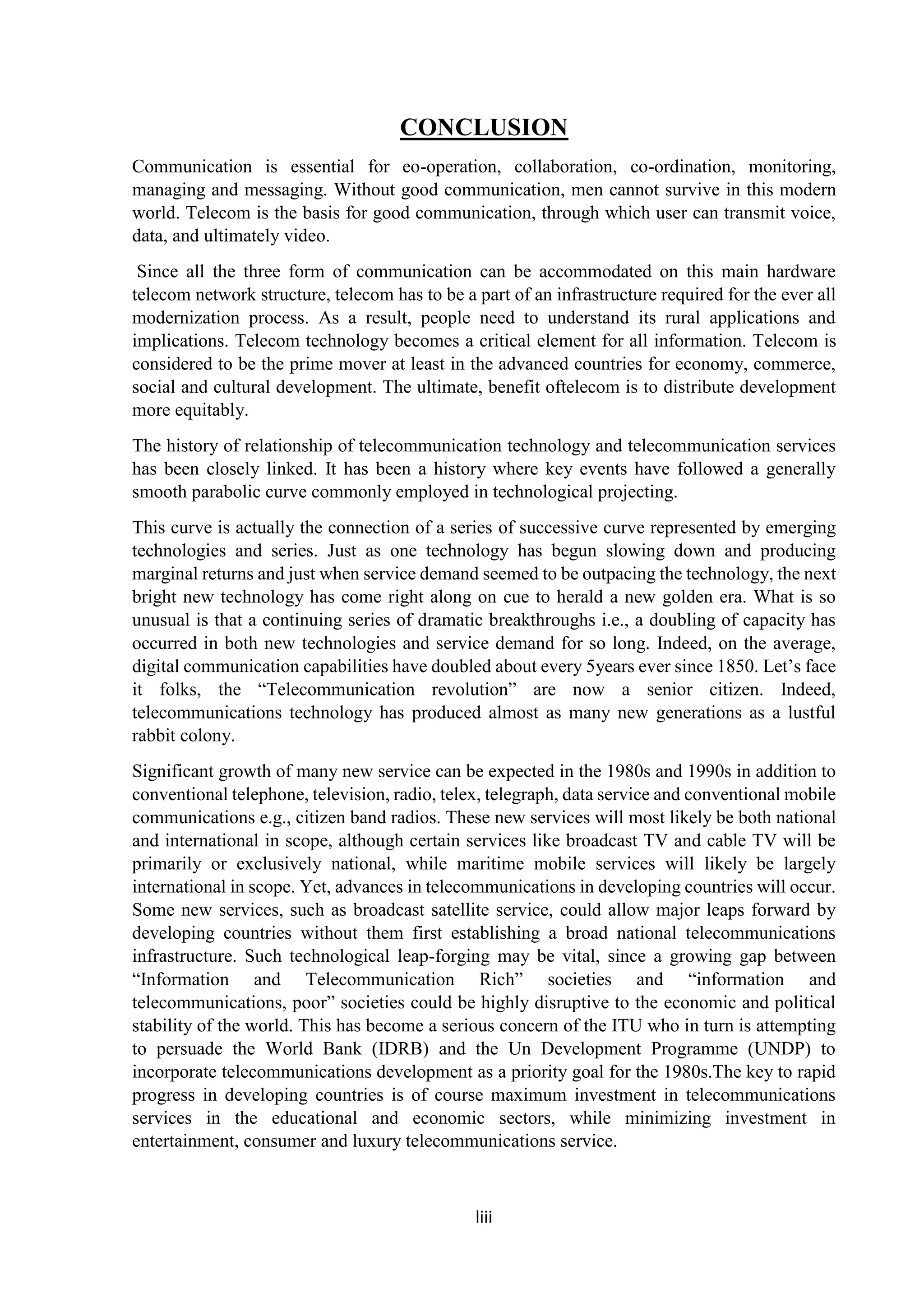 liii
CONCLUSION
Communication is essential for eo-operation, collaboration, co-ordination, monitoring,
managing and messaging. Without good communication, men cannot survive in this modern
world. Telecom is the basis for good communication, through which user can transmit voice,
data, and ultimately video.
Since all the three form of communication can be accommodated on this main hardware
telecom network structure, telecom has to be a part of an infrastructure required for the ever all
modernization process. As a result, people need to understand its rural applications and
implications. Telecom technology becomes a critical element for all information. Telecom is
considered to be the prime mover at least in the advanced countries for economy, commerce,
social and cultural development. The ultimate, benefit oftelecom is to distribute development
more equitably.
The history of relationship of telecommunication technology and telecommunication services
has been closely linked. It has been a history where key events have followed a generally
smooth parabolic curve commonly employed in technological projecting.
This curve is actually the connection of a series of successive curve represented by emerging
technologies and series. Just as one technology has begun slowing down and producing
marginal returns and just when service demand seemed to be outpacing the technology, the next
bright new technology has come right along on cue to herald a new golden era. What is so
unusual is that a continuing series of dramatic breakthroughs i.e., a doubling of capacity has
occurred in both new technologies and service demand for so long. Indeed, on the average,
digital communication capabilities have doubled about every 5years ever since 1850. Let’s face
it folks, the “Telecommunication revolution” are now a senior citizen. Indeed,
telecommunications technology has produced almost as many new generations as a lustful
rabbit colony.
Significant growth of many new service can be expected in the 1980s and 1990s in addition to
conventional telephone, television, radio, telex, telegraph, data service and conventional mobile
communications e.g., citizen band radios. These new services will most likely be both national
and international in scope, although certain services like broadcast TV and cable TV will be
primarily or exclusively national, while maritime mobile services will likely be largely
international in scope. Yet, advances in telecommunications in developing countries will occur.
Some new services, such as broadcast satellite service, could allow major leaps forward by
developing countries without them first establishing a broad national telecommunications
infrastructure. Such technological leap-forging may be vital, since a growing gap between
“Information and Telecommunication Rich” societies and “information and
telecommunications, poor” societies could be highly disruptive to the economic and political
stability of the world. This has become a serious concern of the ITU who in turn is attempting
to persuade the World Bank (IDRB) and the Un Development Programme (UNDP) to
incorporate telecommunications development as a priority goal for the 1980s.The key to rapid
progress in developing countries is of course maximum investment in telecommunications
services in the educational and economic sectors, while minimizing investment in
entertainment, consumer and luxury telecommunications service.
 