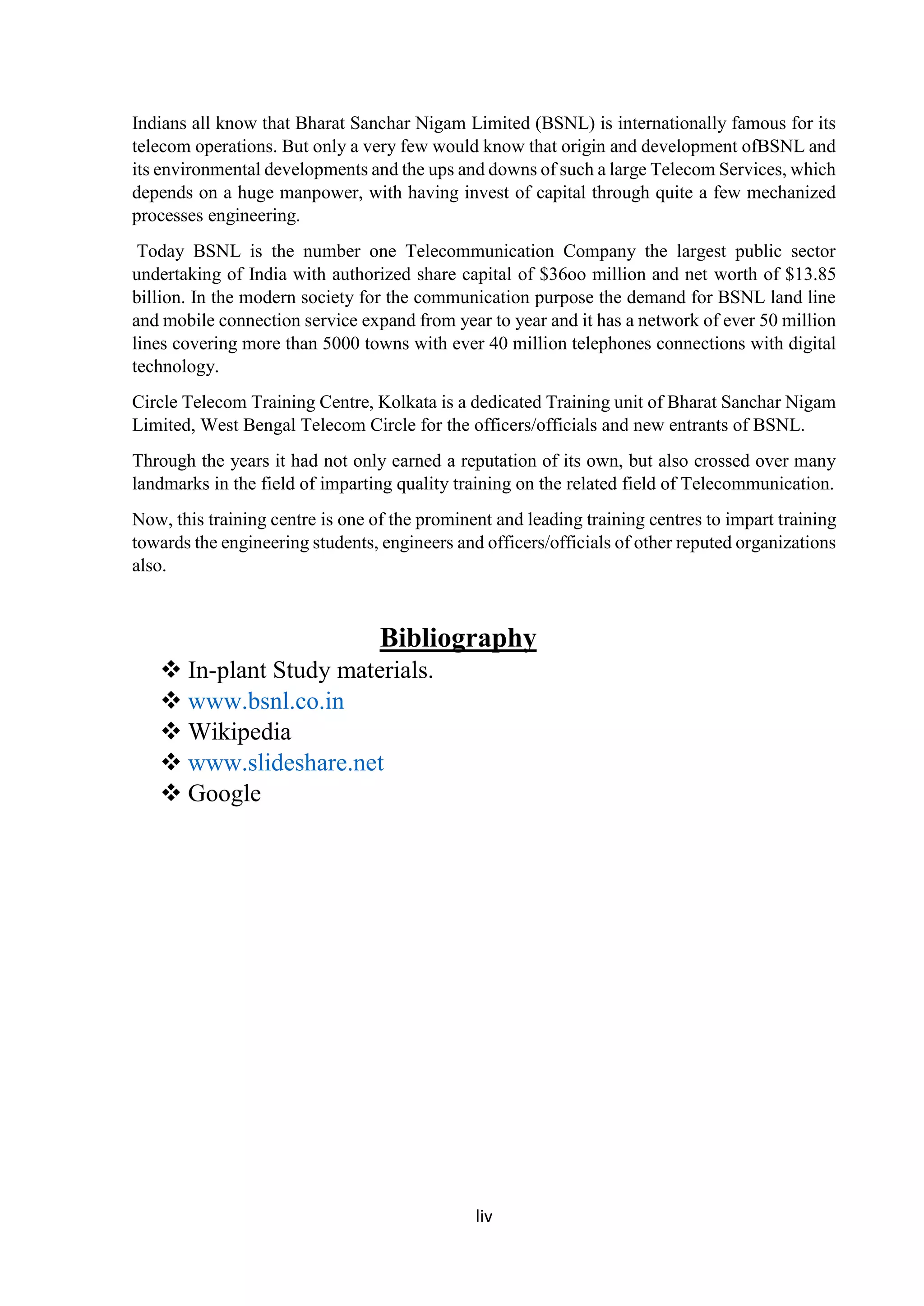 liv
Indians all know that Bharat Sanchar Nigam Limited (BSNL) is internationally famous for its
telecom operations. But only a very few would know that origin and development ofBSNL and
its environmental developments and the ups and downs of such a large Telecom Services, which
depends on a huge manpower, with having invest of capital through quite a few mechanized
processes engineering.
Today BSNL is the number one Telecommunication Company the largest public sector
undertaking of India with authorized share capital of $36oo million and net worth of $13.85
billion. In the modern society for the communication purpose the demand for BSNL land line
and mobile connection service expand from year to year and it has a network of ever 50 million
lines covering more than 5000 towns with ever 40 million telephones connections with digital
technology.
Circle Telecom Training Centre, Kolkata is a dedicated Training unit of Bharat Sanchar Nigam
Limited, West Bengal Telecom Circle for the officers/officials and new entrants of BSNL.
Through the years it had not only earned a reputation of its own, but also crossed over many
landmarks in the field of imparting quality training on the related field of Telecommunication.
Now, this training centre is one of the prominent and leading training centres to impart training
towards the engineering students, engineers and officers/officials of other reputed organizations
also.
Bibliography
 In-plant Study materials.
 www.bsnl.co.in
 Wikipedia
 www.slideshare.net
 Google
 