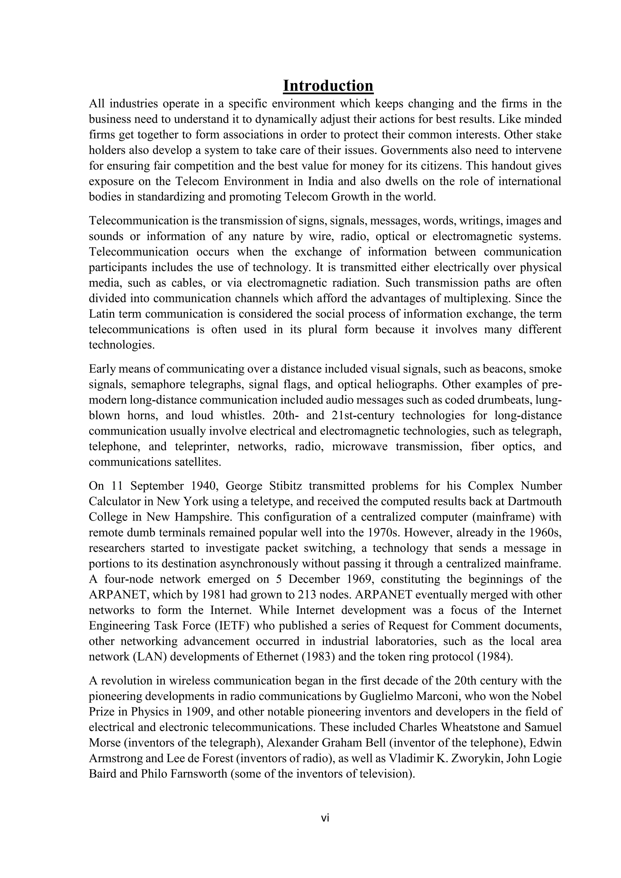 vi
Introduction
All industries operate in a specific environment which keeps changing and the firms in the
business need to understand it to dynamically adjust their actions for best results. Like minded
firms get together to form associations in order to protect their common interests. Other stake
holders also develop a system to take care of their issues. Governments also need to intervene
for ensuring fair competition and the best value for money for its citizens. This handout gives
exposure on the Telecom Environment in India and also dwells on the role of international
bodies in standardizing and promoting Telecom Growth in the world.
Telecommunication is the transmission of signs, signals, messages, words, writings, images and
sounds or information of any nature by wire, radio, optical or electromagnetic systems.
Telecommunication occurs when the exchange of information between communication
participants includes the use of technology. It is transmitted either electrically over physical
media, such as cables, or via electromagnetic radiation. Such transmission paths are often
divided into communication channels which afford the advantages of multiplexing. Since the
Latin term communication is considered the social process of information exchange, the term
telecommunications is often used in its plural form because it involves many different
technologies.
Early means of communicating over a distance included visual signals, such as beacons, smoke
signals, semaphore telegraphs, signal flags, and optical heliographs. Other examples of pre-
modern long-distance communication included audio messages such as coded drumbeats, lung-
blown horns, and loud whistles. 20th- and 21st-century technologies for long-distance
communication usually involve electrical and electromagnetic technologies, such as telegraph,
telephone, and teleprinter, networks, radio, microwave transmission, fiber optics, and
communications satellites.
On 11 September 1940, George Stibitz transmitted problems for his Complex Number
Calculator in New York using a teletype, and received the computed results back at Dartmouth
College in New Hampshire. This configuration of a centralized computer (mainframe) with
remote dumb terminals remained popular well into the 1970s. However, already in the 1960s,
researchers started to investigate packet switching, a technology that sends a message in
portions to its destination asynchronously without passing it through a centralized mainframe.
A four-node network emerged on 5 December 1969, constituting the beginnings of the
ARPANET, which by 1981 had grown to 213 nodes. ARPANET eventually merged with other
networks to form the Internet. While Internet development was a focus of the Internet
Engineering Task Force (IETF) who published a series of Request for Comment documents,
other networking advancement occurred in industrial laboratories, such as the local area
network (LAN) developments of Ethernet (1983) and the token ring protocol (1984).
A revolution in wireless communication began in the first decade of the 20th century with the
pioneering developments in radio communications by Guglielmo Marconi, who won the Nobel
Prize in Physics in 1909, and other notable pioneering inventors and developers in the field of
electrical and electronic telecommunications. These included Charles Wheatstone and Samuel
Morse (inventors of the telegraph), Alexander Graham Bell (inventor of the telephone), Edwin
Armstrong and Lee de Forest (inventors of radio), as well as Vladimir K. Zworykin, John Logie
Baird and Philo Farnsworth (some of the inventors of television).
 