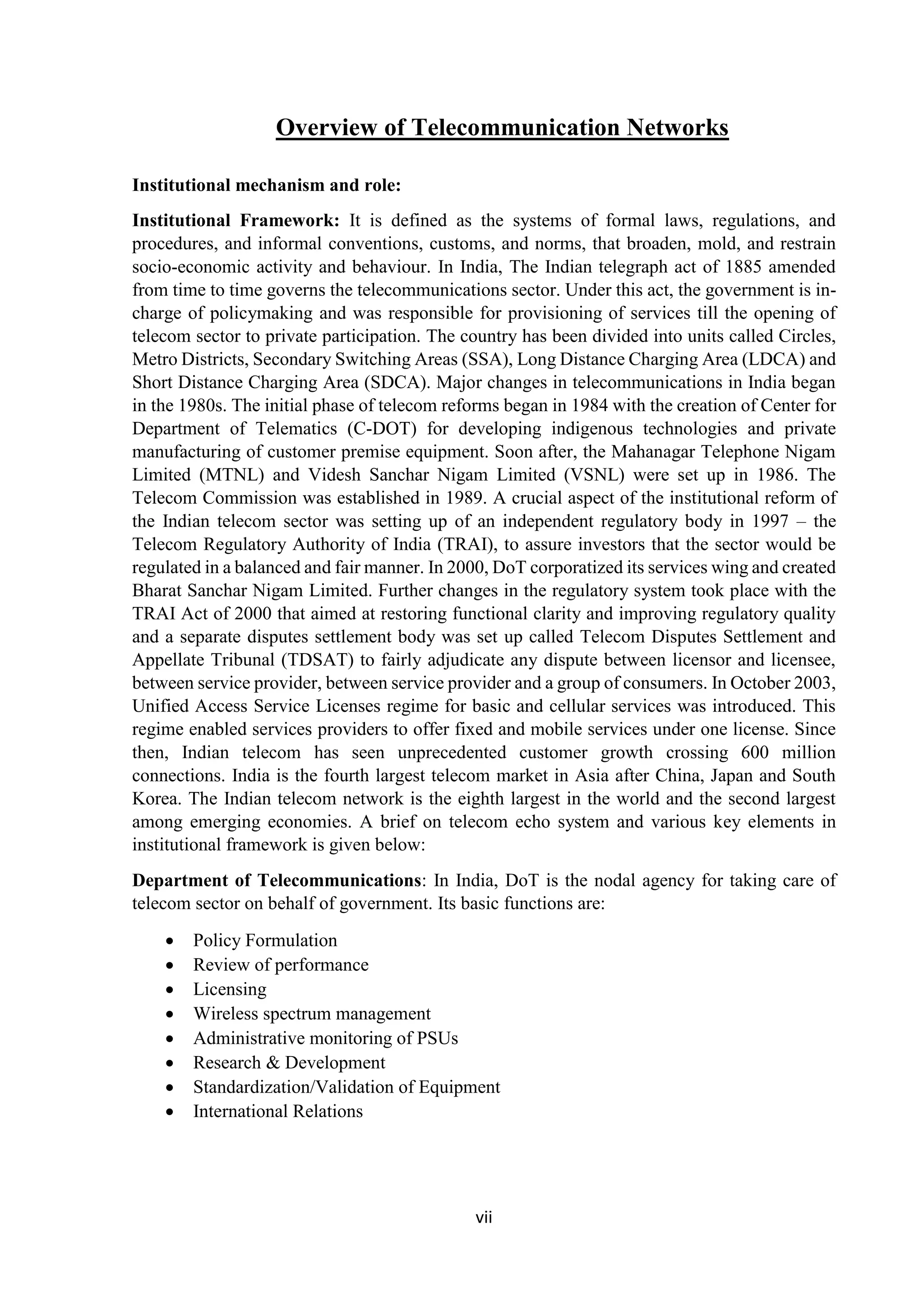 vii
Overview of Telecommunication Networks
Institutional mechanism and role:
Institutional Framework: It is defined as the systems of formal laws, regulations, and
procedures, and informal conventions, customs, and norms, that broaden, mold, and restrain
socio-economic activity and behaviour. In India, The Indian telegraph act of 1885 amended
from time to time governs the telecommunications sector. Under this act, the government is in-
charge of policymaking and was responsible for provisioning of services till the opening of
telecom sector to private participation. The country has been divided into units called Circles,
Metro Districts, Secondary Switching Areas (SSA), Long Distance Charging Area (LDCA) and
Short Distance Charging Area (SDCA). Major changes in telecommunications in India began
in the 1980s. The initial phase of telecom reforms began in 1984 with the creation of Center for
Department of Telematics (C-DOT) for developing indigenous technologies and private
manufacturing of customer premise equipment. Soon after, the Mahanagar Telephone Nigam
Limited (MTNL) and Videsh Sanchar Nigam Limited (VSNL) were set up in 1986. The
Telecom Commission was established in 1989. A crucial aspect of the institutional reform of
the Indian telecom sector was setting up of an independent regulatory body in 1997 – the
Telecom Regulatory Authority of India (TRAI), to assure investors that the sector would be
regulated in a balanced and fair manner. In 2000, DoT corporatized its services wing and created
Bharat Sanchar Nigam Limited. Further changes in the regulatory system took place with the
TRAI Act of 2000 that aimed at restoring functional clarity and improving regulatory quality
and a separate disputes settlement body was set up called Telecom Disputes Settlement and
Appellate Tribunal (TDSAT) to fairly adjudicate any dispute between licensor and licensee,
between service provider, between service provider and a group of consumers. In October 2003,
Unified Access Service Licenses regime for basic and cellular services was introduced. This
regime enabled services providers to offer fixed and mobile services under one license. Since
then, Indian telecom has seen unprecedented customer growth crossing 600 million
connections. India is the fourth largest telecom market in Asia after China, Japan and South
Korea. The Indian telecom network is the eighth largest in the world and the second largest
among emerging economies. A brief on telecom echo system and various key elements in
institutional framework is given below:
Department of Telecommunications: In India, DoT is the nodal agency for taking care of
telecom sector on behalf of government. Its basic functions are:
 Policy Formulation
 Review of performance
 Licensing
 Wireless spectrum management
 Administrative monitoring of PSUs
 Research & Development
 Standardization/Validation of Equipment
 International Relations
 