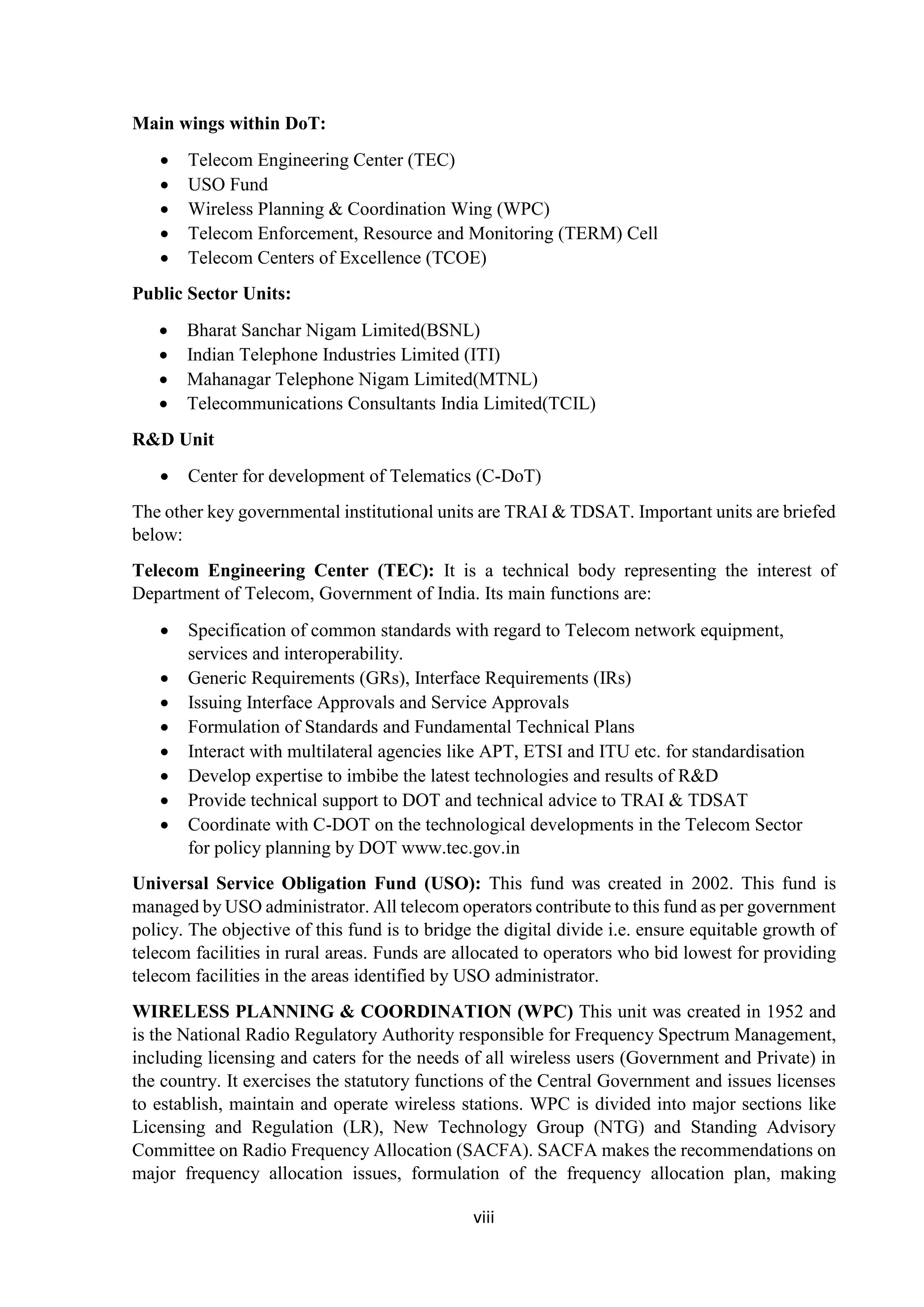 viii
Main wings within DoT:
 Telecom Engineering Center (TEC)
 USO Fund
 Wireless Planning & Coordination Wing (WPC)
 Telecom Enforcement, Resource and Monitoring (TERM) Cell
 Telecom Centers of Excellence (TCOE)
Public Sector Units:
 Bharat Sanchar Nigam Limited(BSNL)
 Indian Telephone Industries Limited (ITI)
 Mahanagar Telephone Nigam Limited(MTNL)
 Telecommunications Consultants India Limited(TCIL)
R&D Unit
 Center for development of Telematics (C-DoT)
The other key governmental institutional units are TRAI & TDSAT. Important units are briefed
below:
Telecom Engineering Center (TEC): It is a technical body representing the interest of
Department of Telecom, Government of India. Its main functions are:
 Specification of common standards with regard to Telecom network equipment,
services and interoperability.
 Generic Requirements (GRs), Interface Requirements (IRs)
 Issuing Interface Approvals and Service Approvals
 Formulation of Standards and Fundamental Technical Plans
 Interact with multilateral agencies like APT, ETSI and ITU etc. for standardisation
 Develop expertise to imbibe the latest technologies and results of R&D
 Provide technical support to DOT and technical advice to TRAI & TDSAT
 Coordinate with C-DOT on the technological developments in the Telecom Sector
for policy planning by DOT www.tec.gov.in
Universal Service Obligation Fund (USO): This fund was created in 2002. This fund is
managed by USO administrator. All telecom operators contribute to this fund as per government
policy. The objective of this fund is to bridge the digital divide i.e. ensure equitable growth of
telecom facilities in rural areas. Funds are allocated to operators who bid lowest for providing
telecom facilities in the areas identified by USO administrator.
WIRELESS PLANNING & COORDINATION (WPC) This unit was created in 1952 and
is the National Radio Regulatory Authority responsible for Frequency Spectrum Management,
including licensing and caters for the needs of all wireless users (Government and Private) in
the country. It exercises the statutory functions of the Central Government and issues licenses
to establish, maintain and operate wireless stations. WPC is divided into major sections like
Licensing and Regulation (LR), New Technology Group (NTG) and Standing Advisory
Committee on Radio Frequency Allocation (SACFA). SACFA makes the recommendations on
major frequency allocation issues, formulation of the frequency allocation plan, making
 