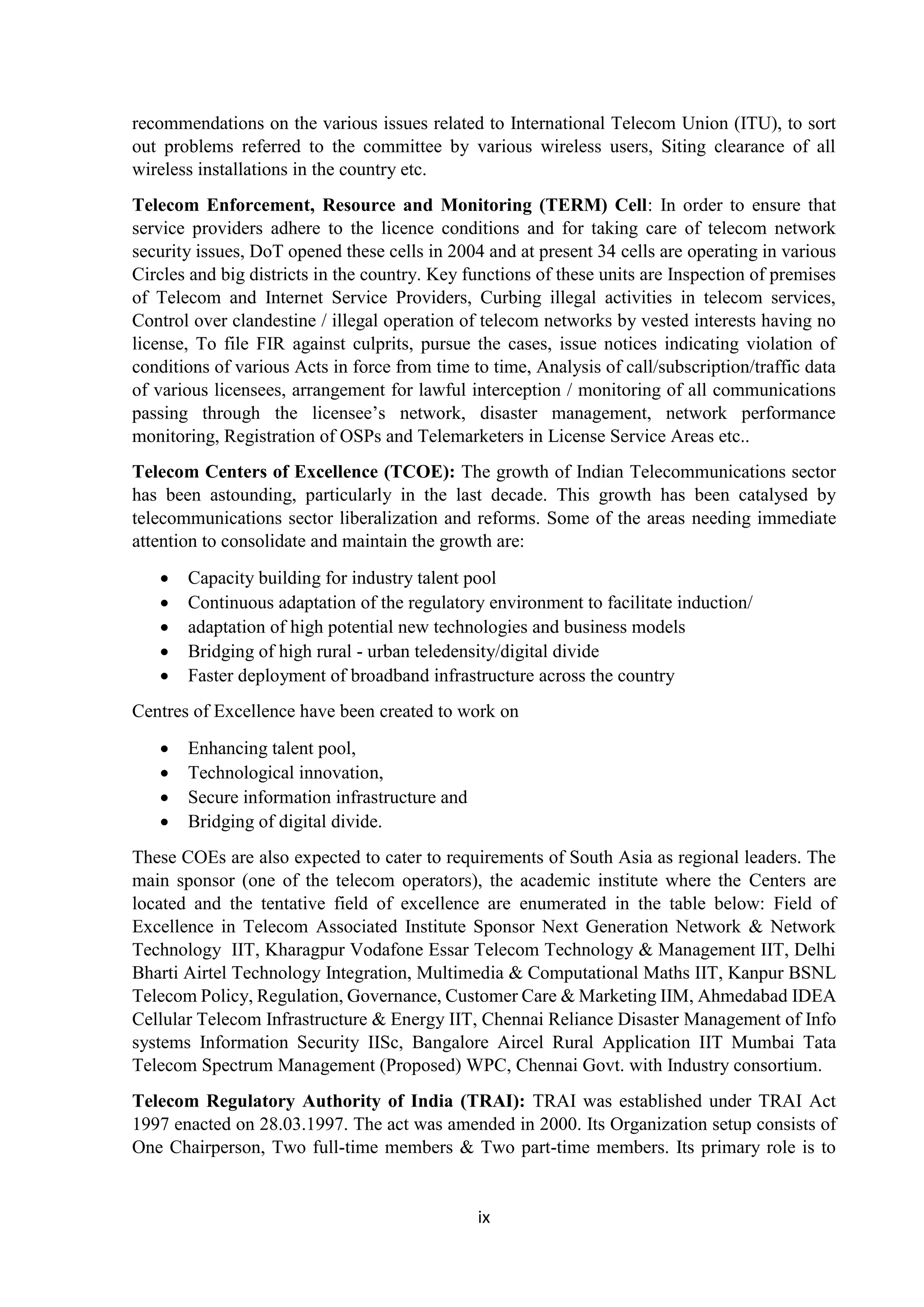 ix
recommendations on the various issues related to International Telecom Union (ITU), to sort
out problems referred to the committee by various wireless users, Siting clearance of all
wireless installations in the country etc.
Telecom Enforcement, Resource and Monitoring (TERM) Cell: In order to ensure that
service providers adhere to the licence conditions and for taking care of telecom network
security issues, DoT opened these cells in 2004 and at present 34 cells are operating in various
Circles and big districts in the country. Key functions of these units are Inspection of premises
of Telecom and Internet Service Providers, Curbing illegal activities in telecom services,
Control over clandestine / illegal operation of telecom networks by vested interests having no
license, To file FIR against culprits, pursue the cases, issue notices indicating violation of
conditions of various Acts in force from time to time, Analysis of call/subscription/traffic data
of various licensees, arrangement for lawful interception / monitoring of all communications
passing through the licensee’s network, disaster management, network performance
monitoring, Registration of OSPs and Telemarketers in License Service Areas etc..
Telecom Centers of Excellence (TCOE): The growth of Indian Telecommunications sector
has been astounding, particularly in the last decade. This growth has been catalysed by
telecommunications sector liberalization and reforms. Some of the areas needing immediate
attention to consolidate and maintain the growth are:
 Capacity building for industry talent pool
 Continuous adaptation of the regulatory environment to facilitate induction/
 adaptation of high potential new technologies and business models
 Bridging of high rural - urban teledensity/digital divide
 Faster deployment of broadband infrastructure across the country
Centres of Excellence have been created to work on
 Enhancing talent pool,
 Technological innovation,
 Secure information infrastructure and
 Bridging of digital divide.
These COEs are also expected to cater to requirements of South Asia as regional leaders. The
main sponsor (one of the telecom operators), the academic institute where the Centers are
located and the tentative field of excellence are enumerated in the table below: Field of
Excellence in Telecom Associated Institute Sponsor Next Generation Network & Network
Technology IIT, Kharagpur Vodafone Essar Telecom Technology & Management IIT, Delhi
Bharti Airtel Technology Integration, Multimedia & Computational Maths IIT, Kanpur BSNL
Telecom Policy, Regulation, Governance, Customer Care & Marketing IIM, Ahmedabad IDEA
Cellular Telecom Infrastructure & Energy IIT, Chennai Reliance Disaster Management of Info
systems Information Security IISc, Bangalore Aircel Rural Application IIT Mumbai Tata
Telecom Spectrum Management (Proposed) WPC, Chennai Govt. with Industry consortium.
Telecom Regulatory Authority of India (TRAI): TRAI was established under TRAI Act
1997 enacted on 28.03.1997. The act was amended in 2000. Its Organization setup consists of
One Chairperson, Two full-time members & Two part-time members. Its primary role is to
 