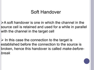 Soft Handover
A soft handover is one in which the channel in the
source cell is retained and used for a while in parallel
with the channel in the target cell
 In this case the connection to the target is
established before the connection to the source is
broken, hence this handover is called make-before-
break
 