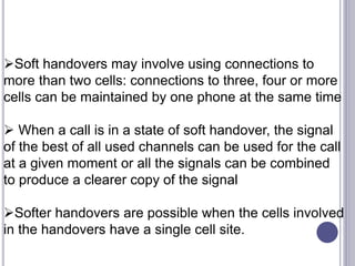 Soft handovers may involve using connections to
more than two cells: connections to three, four or more
cells can be maintained by one phone at the same time
 When a call is in a state of soft handover, the signal
of the best of all used channels can be used for the call
at a given moment or all the signals can be combined
to produce a clearer copy of the signal
Softer handovers are possible when the cells involved
in the handovers have a single cell site.
 