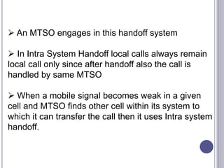  An MTSO engages in this handoff system
 In Intra System Handoff local calls always remain
local call only since after handoff also the call is
handled by same MTSO
 When a mobile signal becomes weak in a given
cell and MTSO finds other cell within its system to
which it can transfer the call then it uses Intra system
handoff.
 