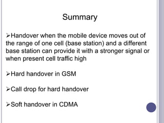 Summary
Handover when the mobile device moves out of
the range of one cell (base station) and a different
base station can provide it with a stronger signal or
when present cell traffic high
Hard handover in GSM
Call drop for hard handover
Soft handover in CDMA
 
