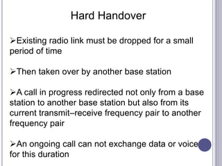 Hard Handover
Existing radio link must be dropped for a small
period of time
Then taken over by another base station
A call in progress redirected not only from a base
station to another base station but also from its
current transmit–receive frequency pair to another
frequency pair
An ongoing call can not exchange data or voice
for this duration
 