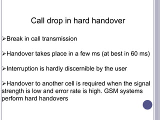 Call drop in hard handover
Break in call transmission
Handover takes place in a few ms (at best in 60 ms)
Interruption is hardly discernible by the user
Handover to another cell is required when the signal
strength is low and error rate is high. GSM systems
perform hard handovers
 