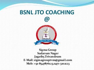 BSNL JTO COACHING
@
Sigma Group
Sudarsan Nagar
Jagathy,Trivandrum
E-Mail: sigmagrouptvm@gmail.com
Mob: +91-8547876123,0471-3102123
 