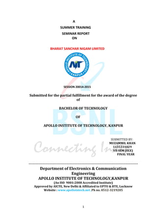 A 
SUMMER TRAINING 
SEMINAR REPORT 
ON 
BHARAT SANCHAR NIGAM LIMITED 
SESSION 20014-2015 
Submitted for the partial fulfillment for the award of the degree 
of 
BACHELOR OF TECHNOLOGY 
OF 
APOLLO INSTITUTE OF TECHNOLOGY, KANPUR 
SUBMITTED BY: 
MUZAMMIL KHAN 
1135331029 
VII SEM (ECE) 
FINAL YEAR 
------------------------------------------------------------------------------ 
Department of Electronics & Communication 
Engineering 
APOLLO INSTITUTE OF TECHNOLOGY,KANPUR 
(An ISO 9001:2008 Accredited Institute) 
Approved by AICTE, New Delhi & Affiliated to UPTU & BTE, Lucknow 
Website : www.apollointech.net ,Ph no. 0512-3219205 
1 
 
