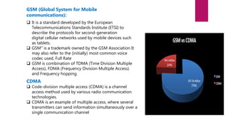 GSM (Global System for Mobile
communications):
 It is a standard developed by the European
Telecommunications Standards Institute (ETSI) to
describe the protocols for second-generation
digital cellular networks used by mobile devices such
as tablets.
 GSM" is a trademark owned by the GSM Association It
may also refer to the (initially) most common voice
codec used, Full Rate
 GSM is combination of TDMA (Time Division Multiple
Access), FDMA (Frequency Division Multiple Access)
and Frequency hopping.
CDMA
 Code-division multiple access (CDMA) is a channel
access method used by various radio communication
technologies.
 CDMA is an example of multiple access, where several
transmitters can send information simultaneously over a
single communication channel
 