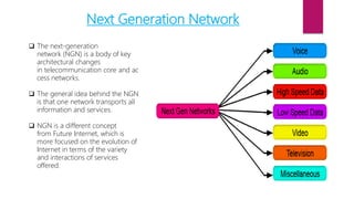 Next Generation Network
 The next-generation
network (NGN) is a body of key
architectural changes
in telecommunication core and ac
cess networks.
 The general idea behind the NGN
is that one network transports all
information and services.
 NGN is a different concept
from Future Internet, which is
more focused on the evolution of
Internet in terms of the variety
and interactions of services
offered.
 